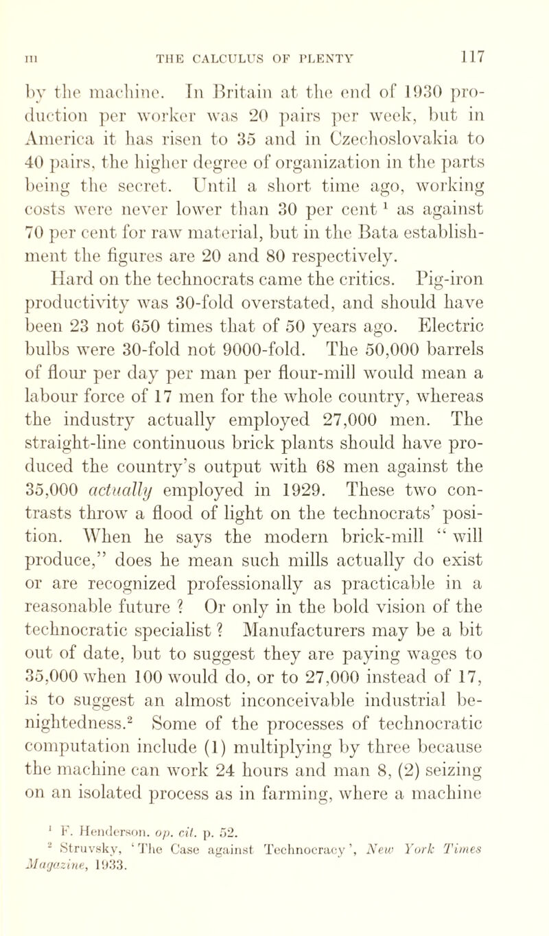 ))y the niacliinc. In J^ritain at tlu^ end of 1930 ])ro- (luction ])er worker was 20 pairs ])er week, but in America it has risen to 35 and in Czechoslovakia to 40 pairs, the higher degree ol‘organization in the ])arts being the secret. Until a short time ago, working costs were never lower than 30 per cent ^ as against 70 per cent for raw material, but in the Bata establish¬ ment the figures are 20 and 80 respectively. Hard on the technocrats came the critics. Big-iron productivity was 30-fold overstated, and should have been 23 not 650 times that of 50 years ago. Electric bulbs were 30-fold not 9000-fold. The 50,000 barrels of flour per day per man per flour-mill would mean a labour force of 17 men for the whole country, whereas the industry actually employed 27,000 men. The straight-line continuous brick plants should have pro¬ duced the country’s outjDut with 68 men against the 35,000 actually employed in 1929. These two con¬ trasts throw a flood of light on the technocrats’ posi¬ tion. When he says the modern brick-mill “ will produce,” does he mean such mills actually do exist or are recognized professionally as practicable in a reasonable future ? Or only in the bold vision of the technocratic specialist ? Manufacturers may be a bit out of date, but to suggest they are paying wages to 35,000 when 100 would do, or to 27,000 instead of 17, is to suggest an almost inconceivable industrial be¬ nightedness.^ Some of the processes of technocratic computation include (1) multiplying by three because the machine can work 24 hours and man 8, (2) seizing on an isolated process as in farming, where a machine ‘ 1'. Henderson, oj). dl. p. di. ■ Stnivsky, ‘'J’he Case against Technocracy’, New York Times Mti/jazine,