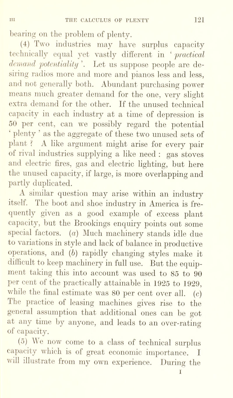 licariiig on the ])rol)lein of plenty. (4) Two industries may liave surplus ca])acity tec-linically eipial yet vastly dillorent in ‘ pravlival dchuuid potenticdUt! Let ns sn])pose peo])le are de¬ siring radios more and more and ])ianos less and less, and not generally both. Abundant purchasing power means mneh greater demand for the one, very slight extra demand for the other. If the unused technical capacity in each industry at a time of depression is 50 per cent, can we possibly regard the potential ‘ plenty ’ as the aggregate of these two unused sets of plant I A like argument might arise for every pair of rival industries supplying a like need ; gas stoves and electric fhres, gas and electric lighting, but here the unused capacity, if large, is more overlapping and partly duplicated. A similar question may arise within an industry itself. The boot and shoe industry in America is fre¬ quently given as a good example of excess plant cajiacity, but the Brookings enquiry points out some special factors, (r/) Much machinery stands idle due to variations in style and lack of balance in productive operations, and (6) rapidly changing styles make it difficult to keep machinery in full use. But the equip¬ ment taking this into account was used to 85 to 90 per cent of the practically attainable in 1925 to 1929, while the final estimate was 80 per cent over all. (c) The practice of leasing machines gives rise to the general assumption that additional ones can be got at any time by anyone, and leads to an over-]‘ating of capacity. (5) We now come to a class of technical surplus capacity which is of great economic importance. I will illiLstrate from my own experience. During the 1