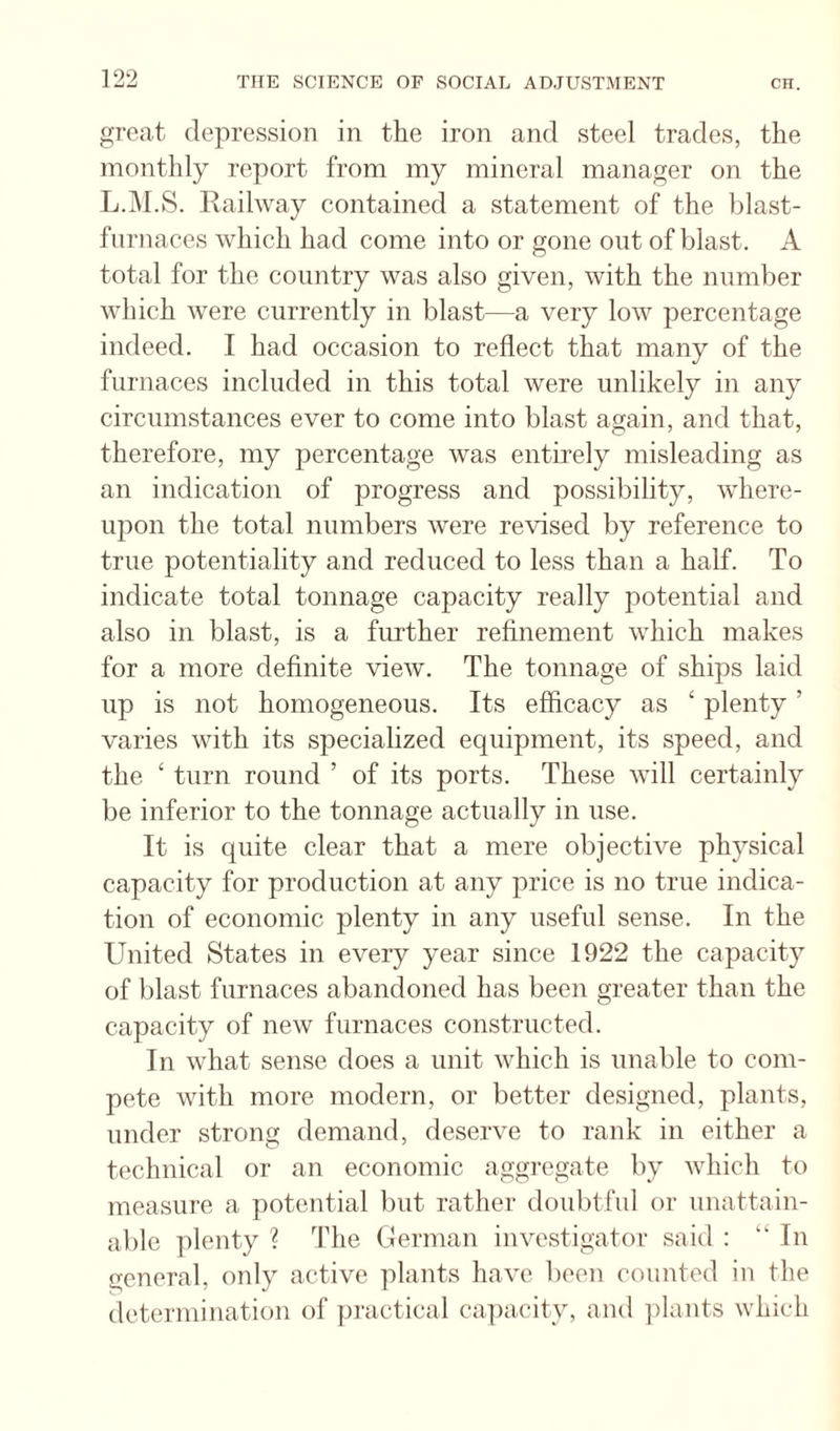 great depression in the iron and steel trades, the monthly report from my mineral manager on the L.M.S. Railway contained a statement of the blast¬ furnaces which had come into or gone out of blast. A total for the country was also given, with the number which were currently in blast—a very low percentage indeed. I had occasion to reflect that many of the furnaces included in this total were unlikely in any circumstances ever to come into blast again, and that, therefore, my percentage was entirely misleading as an indication of progress and possibility, where¬ upon the total numbers were revised by reference to true potentiality and reduced to less than a half. To indicate total tonnage capacity really potential and also in blast, is a further refinement which makes for a more definite view. The tonnage of ships laid up is not homogeneous. Its efficacy as ‘ plenty ’ varies with its specialized equipment, its speed, and the ‘ turn round ’ of its ports. These will certainly be inferior to the tonnage actually in use. It is quite clear that a mere objective physical capacity for production at any price is no true indica¬ tion of economic plenty in any useful sense. In the United States in every year since 1922 the capacity of blast furnaces abandoned has been greater than the capacity of new furnaces constructed. In what sense does a unit which is unable to com¬ pete with more modern, or better designed, plants, under strong demand, deserve to rank in either a technical or an economic aggregate by which to measure a potential but rather doubtful or unattain¬ able plenty ? The German investigator said : “In general, only active plants have been counted in the determination of practical capacity, and ])lants which