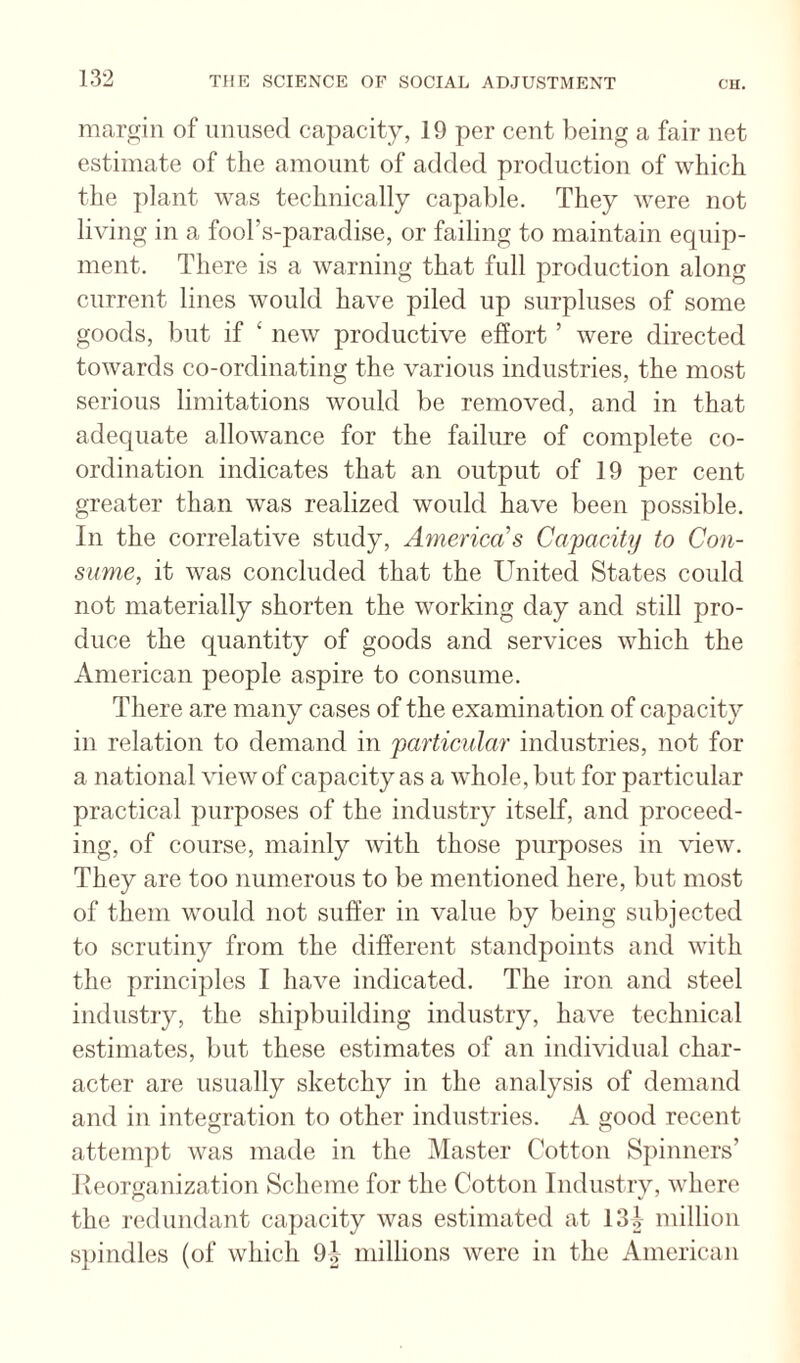 margin of unused capacity, 19 per cent being a fair net estimate of the amount of added production of which the })lant was technically capable. They were not living in a fool’s-paradise, or failing to maintain equip¬ ment. There is a warning that full production along current lines would have piled up surpluses of some goods, l)ut if ‘ new productive effort ’ were directed towards co-ordinating the various industries, the most serious limitations would be removed, and in that adequate allowance for the failure of complete co¬ ordination indicates that an output of 19 per cent greater than was realized would have been possible. In the correlative study, Afnenca’s Capacity to Con¬ sume, it was concluded that the United States could not materially shorten the working day and still pro¬ duce the quantity of goods and services which the American people aspire to consume. There are many cases of the examination of capacity in relation to demand in particular industries, not for a national view of capacity as a whole, but for particular practical purposes of the industry itself, and proceed¬ ing, of course, mainly with those purposes in view. They are too numerous to be mentioned here, but most of them would not suffer in value by being subjected to scrutiny from the different standpoints and with the principles I have indicated. The iron and steel industry, the shipbuilding industry, have technical estimates, but these estimates of an individual char¬ acter are usually sketchy in the analysis of demand and in integration to other industries. A good recent attempt was made in the Master Cotton Spinners’ Reorganization Scheme for the Cotton Industry, where the redundant ca]jacity was estimated at 13i million spindles (of which 9d millions were in the American