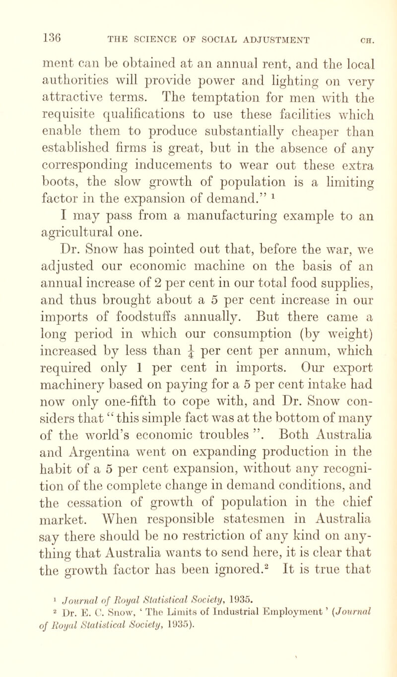 ment can be obtained at an annual rent, and the local authorities will jirovide power and lighting on very attractive terms. The temptation for men with the requisite qualifications to use these facilities which enable them to produce substantially cheaper than established firms is great, but in the absence of any corresponding inducements to wear out these extra boots, the slow growth of population is a limiting factor in the expansion of demand.” ^ I may pass from a manufacturing example to an agricultural one. Dr. Snow has pointed out that, before the war, we adjusted onr economic machine on the basis of an annual increase of 2 per cent in our total food supplies, and thus brought about a 5 per cent increase in our imports of foodstuffs annually. But there came a long period in which our consumption (by weight) increased by less than ^ per cent per annum, which required only 1 per cent in imports. Our export machinery based on paying for a 5 per cent intake had now only one-fifth to cope with, and Dr. Snow con¬ siders that “ this simple fact was at the bottom of many of the world’s economic troubles ”. Both Austraha and Argentina went on expanding production in the habit of a 5 per cent expansion, without any recogni¬ tion of the complete change in demand conditions, and the cessation of growth of population in the chief market. When responsible statesmen in Australia say there should be no restriction of any kind on any¬ thing that Australia wants to send here, it is clear that the growth factor has been ignored. It is true that ■ Journal of Royal Statistical Society, 1935. “ Dr. E. ('. Snow, ‘ 'I'lio Limits of Industrial Employment ’ (Journal of Royal Statistical Society, 1935).
