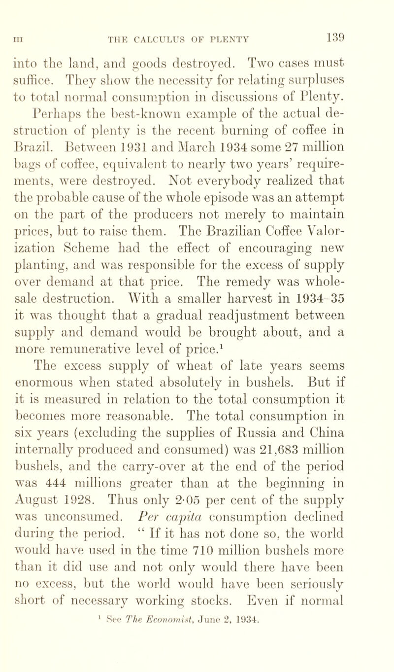 m into tlie land, and goods destroyed. Two cases must siillice. They show the neeessity foi‘ ivla.ting surpluses tt) total normal consiim])tion in discussions of Plenty. Perha])s the hest-known example of the actual de¬ struction of ]ilenty is the recent burning of coffee in Jh’azil. Between 1931 and March 1934 some 27 million bags of coffee, e(piivalent to nearly two years’ require¬ ments, were destroyed. Not everybody realized that the ])rol)able cause of the whole episode was an attempt on the part of the producers not merely to maintain prices, but to raise them. The Brazilian Coffee Valor¬ ization Scheme had the effect of encouraging new planting, and was responsible for the excess of supply over demand at that price. The remedy was whole¬ sale destruction. With a smaller harvest in 1934-35 it was thought that a gradual readjustment between supply and demand would be brought about, and a more remunerative level of price.^ The excess supply of wheat of late years seems enormous when stated absolutely in bushels. But if it is measured in relation to the total consumption it becomes more reasonable. The total consumption in six years (excluding the supplies of Russia and China internally produced and consumed) was 21,683 million biLshels, and the carry-over at the end of the period was 444 millions greater than at the beginning in August 1928. Thus only 2-05 per cent of the supply was unconsumed. Per capita consumption declined during the period. “ If it has not done so, the world would have used in the time 710 million bushels more than it did use and not only would there have been no excess, lint the world would have been seriously shoi't of necessary working stocks. Even if normal
