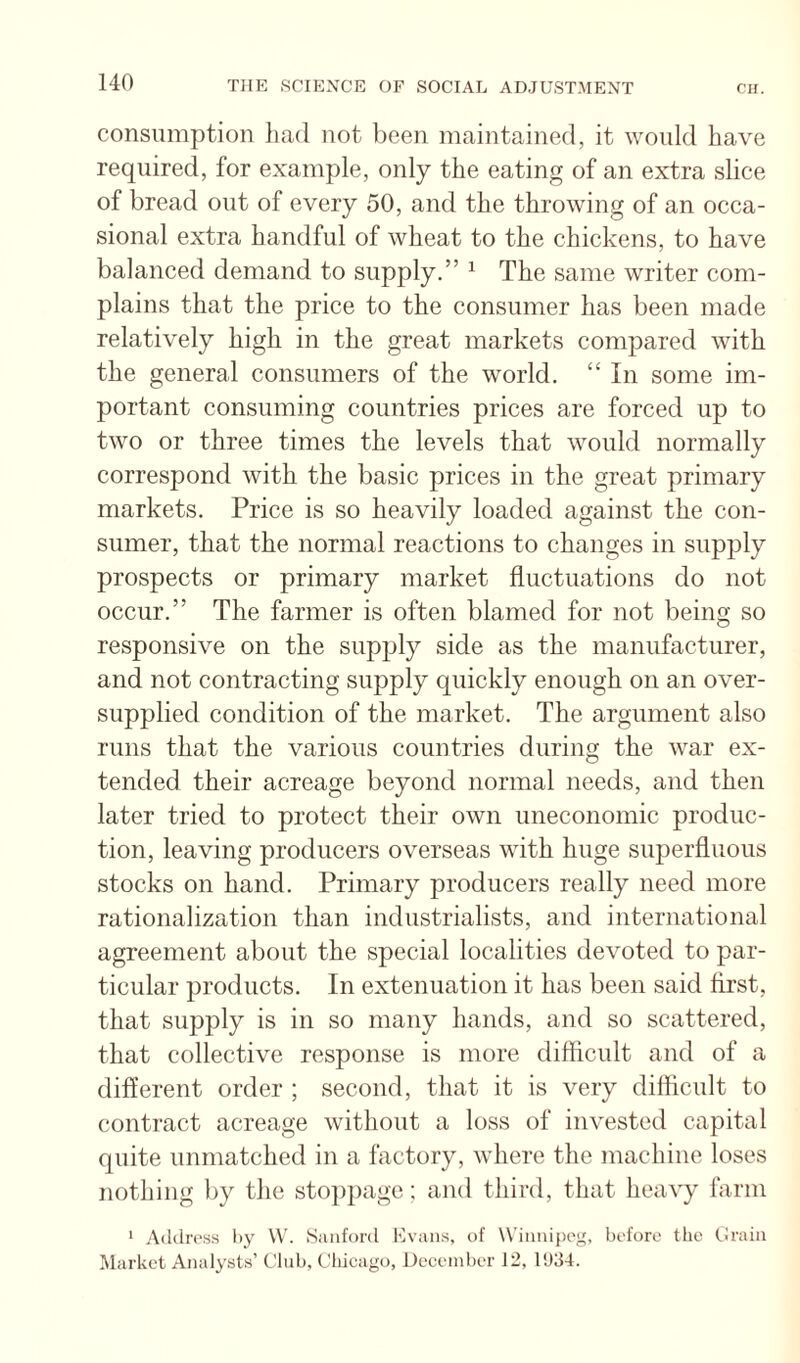 consumption liad not been maintained, it would have required, for example, only the eating of an extra slice of bread out of every 50, and the throwing of an occa¬ sional extra handful of wheat to the chickens, to have balanced demand to supply.” ^ The same writer com¬ plains that the price to the consumer has been made relatively high in the great markets compared with the general consumers of the world. “ In some im¬ portant consuming countries prices are forced up to two or three times the levels that would normally correspond with the basic prices in the great primary markets. Price is so heavily loaded against the con¬ sumer, that the normal reactions to changes in supply prospects or primary market fluctuations do not occur.” The farmer is often blamed for not being so responsive on the supply side as the manufacturer, and not contracting supply quickly enough on an over¬ supplied condition of the market. The argument also runs that the various countries during the war ex¬ tended their acreage beyond normal needs, and then later tried to protect their own uneconomic produc¬ tion, leaving producers overseas with huge superfluous stocks on hand. Primary producers really need more rationalization than industrialists, and international agreement about the special localities devoted to par¬ ticular products. In extenuation it has been said first, that supply is in so many hands, and so scattered, that collective response is more difiicult and of a diflerent order ; second, that it is very diflicult to contract acreage without a loss of invested capital quite unmatched in a factory, where the machine loses nothing by the stoppage; and third, that heavy farm * Address by \V. Sanford Kvans, of Winiupog, before the (.irain Market Analysts’ Club, Chicago, December 12, 11)34.