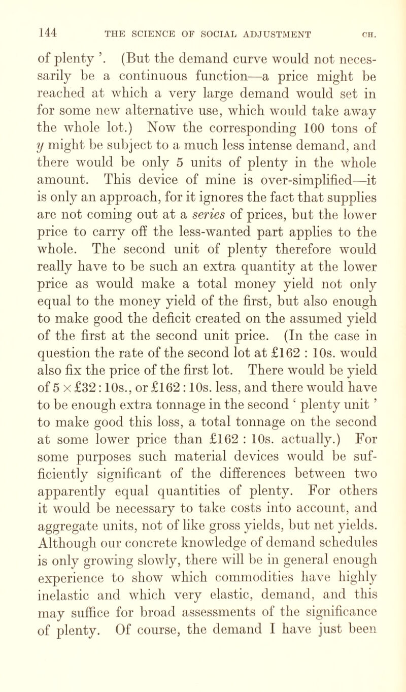 of plenty (But the demand curve would not neces¬ sarily be a continuous function—a price might be reached at which a very large demand would set in for some new alternative use, which would take away the whole lot.) Now the corresponding 100 tons of y might be subject to a much less intense demand, and there would be only 5 units of plenty in the whole amount. This device of mine is over-simplified—it is only an approach, for it ignores the fact that supplies are not coming out at a series of prices, but the lower price to carry ofi the less-wanted part applies to the whole. The second unit of plenty therefore would really have to be such an extra quantity at the lower price as would make a total money yield not only equal to the money yield of the first, but also enough to make good the deficit created on the assumed yield of the first at the second unit price. (In the case in question the rate of the second lot at £162 : 10s. would also fix the price of the first lot. There would be yield of 5 X £32:10s., or £162:10s. less, and there would have to be enough extra tonnage in the second ‘ plenty unit ’ to make good this loss, a total tonnage on the second at some lower price than £162 : 10s. actually.) For some purposes such material devices would be suf¬ ficiently significant of the differences between two apparently equal quantities of plenty. For others it would be necessary to take costs into account, and aggregate units, not of like gross yields, but net yields. Although our concrete knowledge of demand schedules is only growing slowly, there will be in general enough experience to show which commodities have highly inelastic and which very elastic, demand, and this may suffice for broad assessments of the significance of plenty. Of course, the demand I have just been