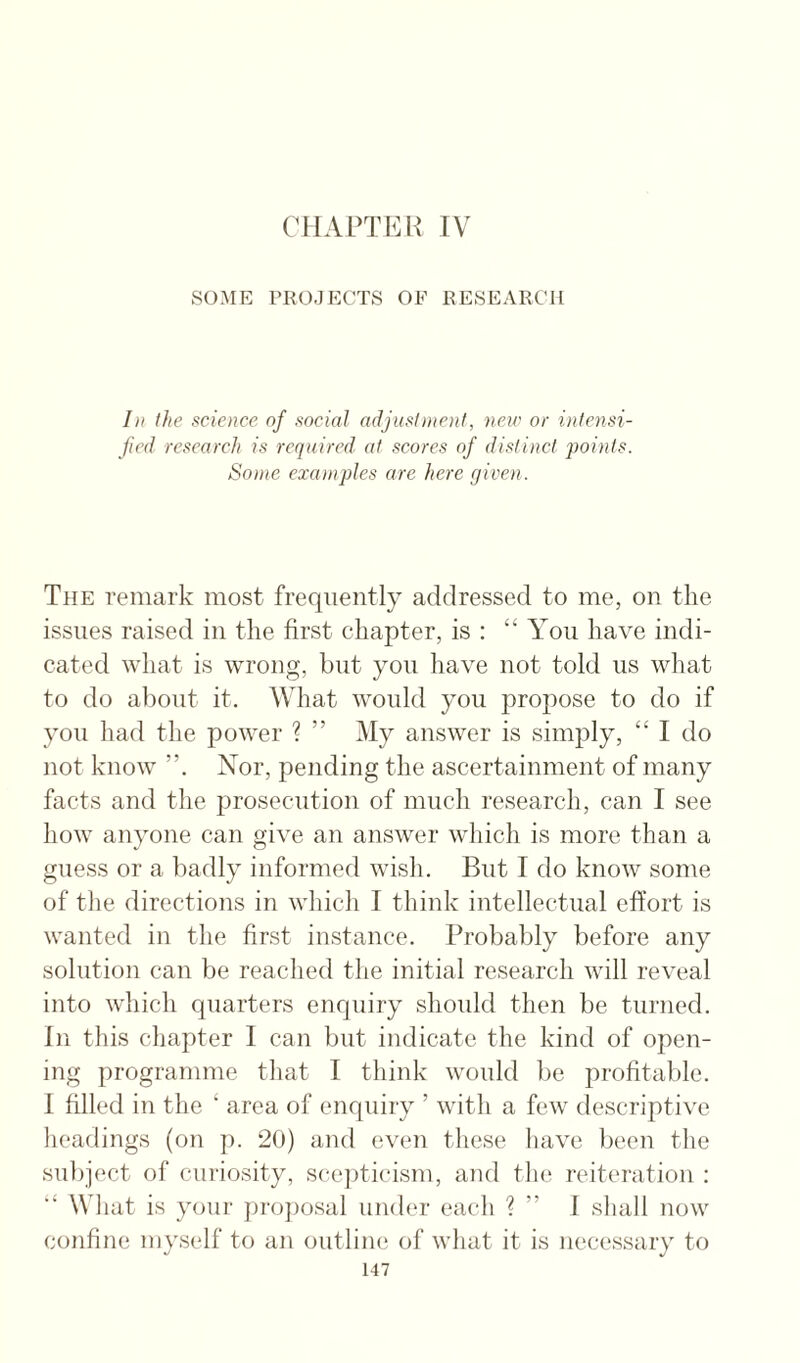 CHAPTER IV SOME PROJECTS OF RESEARCH hi the science of social adjustincnf, new or intensi- jicd research is required at scores of distinct j)oints. Some examples are here given. The remark most frequently addressed to me, on the issues raised in the first chapter, is : “ You have indi¬ cated what is wrong, but you have not told us what to do about it. What would you propose to do if you had the power ? ” My answer is simply, “ I do not know Nor, pending the ascertainment of many facts and the jJrosecution of much research, can I see how anyone can give an answer which is more than a guess or a badly informed wish. But I do knoAv some of the directions in which I think intellectual effort is wanted in the first instance. Probably before any solution can be reached the initial research will reveal into which quarters enquiry slioidd then be turned. In this chapter I can but indicate the kind of open¬ ing programme that I think would be profitable. I filled in the ‘ area of enquiry ’ with a few descriptive headings (on p. 20) and even these have been the subject of curiosity, scepticism, and tlu^ reiteration : What is your projiosal under each ? ” J shall now confine myself to an outline of what it is necessary to