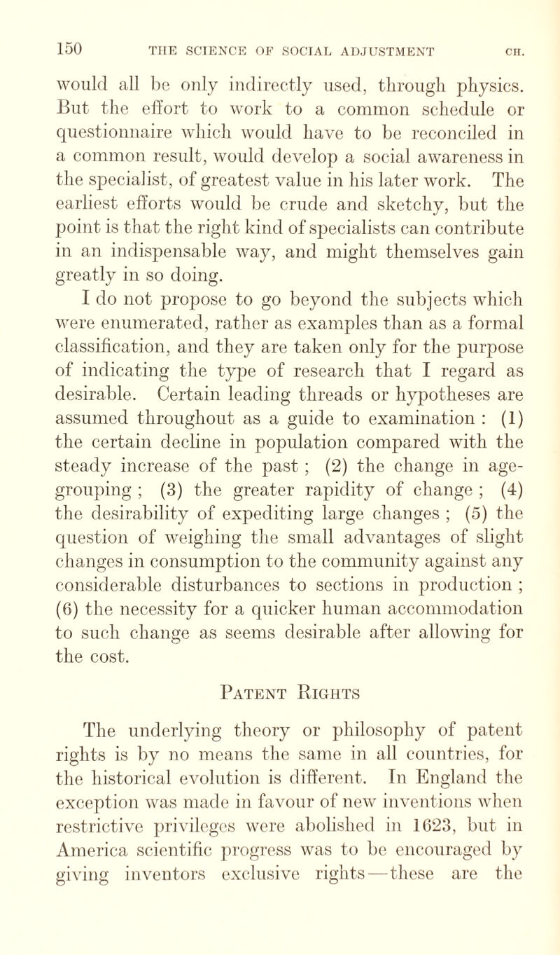 would all be only indirectly used, through physics. But the effort to work to a common schedule or questionnaire which would have to be reconciled in a common result, would develop a social awareness in the specialist, of greatest value in his later work. The earliest efforts would be crude and sketchy, but the point is that the right kind of sjjecialists can contribute in an indispensable way, and might themselves gain greatly in so doing. I do not propose to go beyond the subjects which were enumerated, rather as examples than as a formal classification, and they are taken only for the purpose of indicating the tyjje of research that I regard as desirable. Certain leading threads or hypotheses are assumed throughout as a guide to examination : (1) the certain decline in population compared with the steady increase of the past; (2) the change in age¬ grouping ; (3) the greater rapidity of change ; (4) the desirability of expediting large changes ; (5) the question of weighing the small advantages of slight changes in consumption to the community against any considerable disturbances to sections in production ; (6) the necessity for a quicker human accommodation to such change as seems desirable after allowing for the cost. Patent Rights The underlying theory or philosophy of patent rights is by no means the same in all countries, for the historical evolution is different. In England the exception was made in favour of new inventions when restrictive privileges were abolished in 1023, but in America scientific progress was to be encouraged by giving inventors exclusive rights—these are the