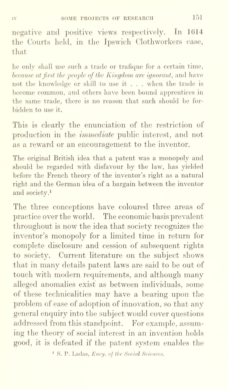 negative and ])ositive views i'es})eetively. In 1014 th(' Courts held, in tin* Ipswieli (dotliworkers ease, tliat lie only shall ase such a trade or traliiiue I'oi' a, ciu'tain iini(\ hccaa.s'c (it jirnt the people of the Kingdom are ignorant, and ha ve not the knowh'dge or skill to use it . . . when tlie trade is become common, and others have been bound apprentices in the same trade, tliere is no reason that such should be for¬ bidden to use it. This is clearly the ennneiation of the restriction of production in the imnicdiute pnblic interest, and not as a reward or an encouragement to the inventor. Tlie original British idea that a patent was a mono])oly and should be regarded with disfavour by the law, lias yielded before the French theory of the inventor’s right as a natural right and the German idea of a bargain between the inventor and society.^ The three conceptions have coloured three areas of jjractice over the world. The economic basis prevalent throughout is now the idea that society recognizes the inventor’s monopoly for a limited time in return for complete disclosure and cession of subsequent rights to society. Current literature on the subject shows that in many details patent laws are said to be out of touch witli modern reejuirements, and although many alleged anomalies exist as between individuals, some of these technicalities may have a beai'ing upon the ])roblem of ease of adoption of innovation, so that any general enquiry into the subject would cover questions addressed from this standpoint. For ('xanqihv assum¬ ing the theory of social interest in an invention holds good, it is defeated if the jiatent system enables the * S. P. Ladas, Kncy. <>]' the Sorifd Srictirrs.