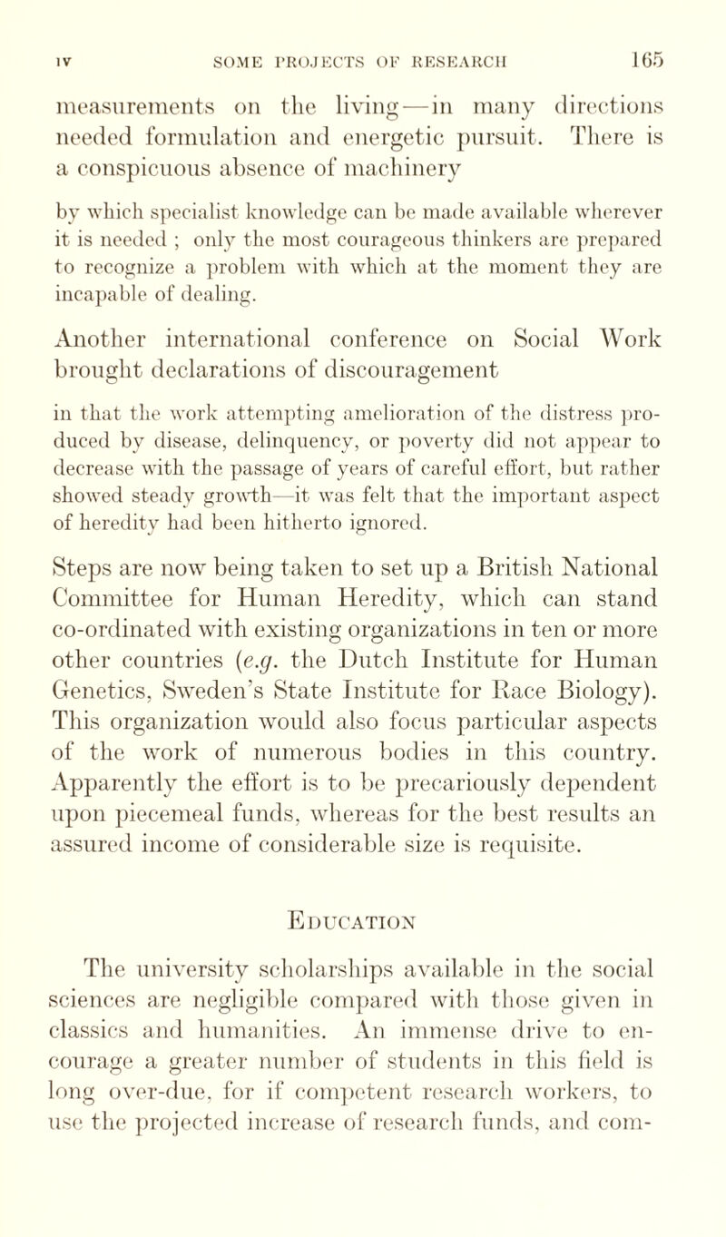 measurements on tlie living — in many directions needed formulation and energetic j)ursuit. There is a conspicuous absence of machinery by which specialist knowledge can be made available wherever it is needed ; only the most courageous thinkers are ])re])ared to recognize a jiroblem with which at the moment they are incapable of dealing. Another international conference on Social Work brought declarations of discouragement in that the work attempting amelioration of the distress jiro- duced by disease, tlelinqnency, or ])overty did not ap])ear to decrease with the passage of years of careful effort, but rather showed steady gro^db—it was felt that the important aspect of heredity had been hitherto ignored. Steps are now being taken to set up a British National Committee for Human Heredity, which can stand co-ordinated with existing organizations in ten or more other countries {e.g. the Dutch Institute for Human Genetics, Sweden’s State Institute for Race Biology). This organization would also focus particular aspects of the work of numerous bodies in this country. Apparently the effort is to be precariously dependent upon piecemeal funds, whereas for the best results an assured income of considerable size is recpiisite. Education The university scholarships available in the social sciences are negligible compared wdth those given in classics and humanities. An immense drive to en¬ courage a greater numl)er of students in this held is long over-due, for if com])etent research work(‘rs, to use the })roiected increase of research funds, and com-