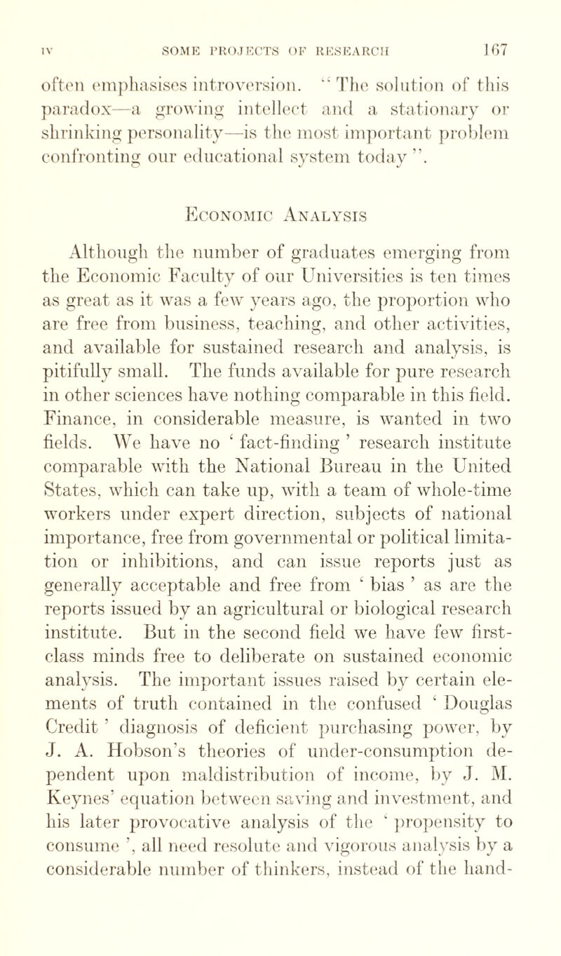 often ('inpliasises introversion.  The solution of this ])araflox—a ^rowin^: intelh'et and a stationary oi‘ shrinking ])ersonality—is tlie most ini]K)rtant prohicmi confronting our educational system today”. Econc^mic Analysis Although the number of graduates emerging from the Economic Faculty of our Universities is ten times as great as it was a few years ago, the pro])ortion who are free from business, teaching, and other activities, and available for sustained research and analysis, is pitifully small. The funds available for pure research in other sciences have nothing comparable in this field. Finance, in considerable measure, is wanted in two fields. We have no ‘ fact-finding ’ research institute comparable with the National Bureau in the United States, which can take up, with a team of whole-time workers under expert direction, subjects of national importance, free from governmental or political limita¬ tion or inhibitions, and can issue reports just as generally acceptable and free from ‘ bias ’ as are the reports issued by an agricultural or biological research institute. But in the second field we have few first- class minds free to deliberate on sustained economic analysis. The important issues raised by certain ele¬ ments of truth contained in the confused ‘ Douglas Credit ’ diagnosis of deficient ])urchasing power, by J. A. Hobson’s theories of under-consum])tion de¬ pendent upon maldistribution of income, by J. M. Keynes’ equation between saving and investment, and his later provocative analysis of the ‘ ])ro])ensity to consume ’, all need resolute and vigorous analysis by a considerable number of thinkers, instead of the hand-