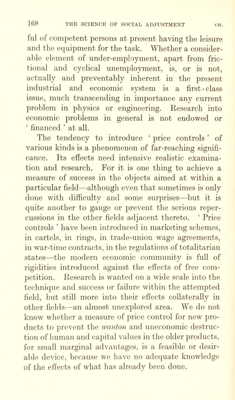 fill of competent persons at present having the leisure and the equipment for the task. Whether a consider¬ able element of under-employment, apart from fric¬ tional and cyclical unemployment, is, or is not, actually and preventably inherent in the present industrial and economic system is a first - class issue, much transcending in importance any current problem in physics or engineering. Research into economic problems in general is not endowed or ‘ financed ’ at all. The tendency to introduce ‘ price controls ’ of various kinds is a phenomenon of far-reaching signifi¬ cance. Its effects need intensive realistic examina¬ tion and research. For it is one thing to achieve a measure of success in the objects aimed at within a particular field—although even that sometimes is only done with difficulty and some surprises—but it is quite another to gauge or prevent the serious reper¬ cussions in the other fields adjacent thereto. ' Price controls ’ have been introduced in marketing schemes, in cartels, in rings, in trade-union wage agreements, in war-time contracts, in the regulations of totalitarian states—the modern economic community is full of rigidities introduced against the effects of free com¬ petition. Research is wanted on a wide scale into the technique and success or failure within the attempted field, but still more into their effects collaterally in other fields—an almost unexplored area. We do not know whether a measure of price control for new pro¬ ducts to prevent the ivanton and uneconomic destruc¬ tion of human and capital values in the older products, for small marginal advantages, is a feasible or desir¬ able device, because we have no adequate knowledge of the effects of what has already been done.