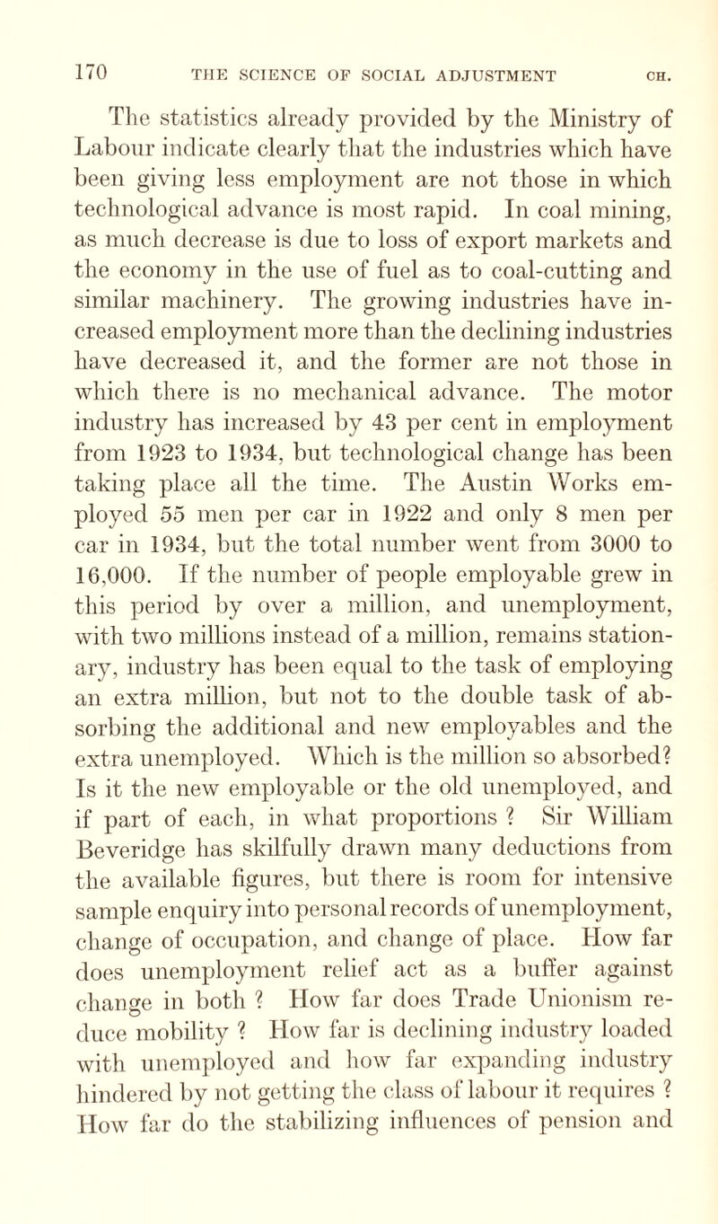 Tlie statistics already provided by the Ministry of Labour indicate clearly that the industries which have been giving less employment are not those in which technological advance is most rapid. In coal mining, as much decrease is due to loss of export markets and the economy in the use of fuel as to coal-cutting and similar machinery. The growing industries have in¬ creased employment more than the declining industries have decreased it, and the former are not those in which there is no mechanical advance. The motor industry has increased by 43 per cent in employment from 1923 to 1934, but technological change has been taking place all the time. The Austin Works em¬ ployed 55 men per car in 1922 and only 8 men per car in 1934, but the total number went from 3000 to 16,000. If the number of people employable grew in this period by over a million, and unemployment, with two millions instead of a million, remains station¬ ary, industry has been equal to the task of employing an extra million, but not to the double task of ab¬ sorbing the additional and new employables and the extra unemployed. Which is the million so absorbed? Is it the new employable or the old unemployed, and if part of each, in what proportions ? Sir William Beveridge has skilfully drawn many deductions from the available figures, but there is room for intensive sample enquiry into personal records of unemployment, change of occupation, and change of place. How far does unemployment relief act as a buffer against change in both ? How far does Trade Unionism re¬ duce mobility ? How far is declining industry loaded with unemployed and how far expanding industry hindered by not getting the class of labour it requires ? How far do the stabilizing influences of pension and