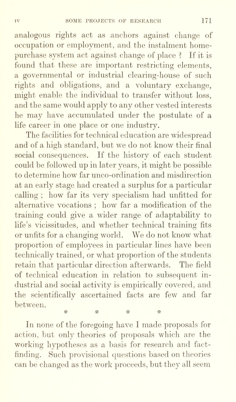 analogous riglits act as anchors against change of occupation or cin])loyinont, and the instalment home- purchase system act against change of ])lace ? If it is found that these are important restricting elements, a governmental or industrial clearing-house of such rights and obligations, and a voluntary exchange, might enal)le the individual to transfer without loss, and the same would apply to any other vested interests he may have accumulated under the postulate of a life career in one place or one industry. The facilities for technical education are widespread and of a high standard, but we do not know their final social consequences. If the history of each student could be followed up in later years, it might be possible to determine how far unco-ordination and misdirection at an early stage had created a surplus for a particular calling ; how far its very specialism had unfitted for alternative vocations ; how far a modification of the training could give a wider range of adaptability to life’s vicissitudes, and whether technical training fits or unfits for a changing world. We do not know what proportion of employees in particular lines have been technically trained, or what proportion of the students retain that particular direction afterwards. The field of technical education in relation to subsequent in¬ dustrial and social activity is empirically covered, and the scientifically ascertained facts are few and far between. ^ •Tf In none of the foregoing have I made pro])osals for action, but only theories of proposals which are the working hypotheses as a l)asis for reseai’ch and fact¬ finding. Such ])rovisional (juestions based on tlu'Oih's can be changed as the work proceeds, but they all seem