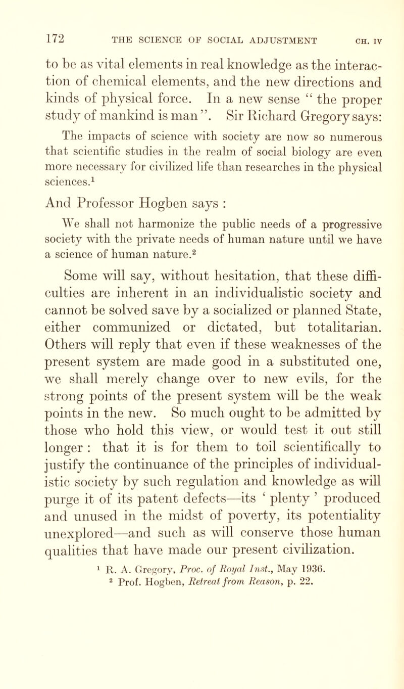 to be as vital elements in real knowledge as the interac¬ tion of chemical elements, and the new directions and kinds of physical force. In a new sense “ the proper study of mankind is man Sir Kichard Gregory says: The impacts of science with society are now so numerous that scientific studies in the realm of social biology are even more necessary for civilized life than researches in the physical sciences.^ And Professor Hogben says : We shall not harmonize the public needs of a progressive society with the private needs of human nature until we have a science of human nature.^ Some will say, without hesitation, that these diffi¬ culties are inherent in an individualistic society and cannot be solved save by a socialized or planned State, either communized or dictated, but totalitarian. Others will reply that even if these weaknesses of the present system are made good in a substituted one, we shall merely change over to new evils, for the strong points of the present system will be the weak points in the new. So much ought to be admitted by those who hold this view, or would test it out still longer : that it is for them to toil scientifically to justify the continuance of the principles of individual¬ istic society by such regulation and knowledge as will purge it of its patent defects—its ‘ plenty ’ produced and unused in the midst of poverty, its potentiality unexplored—and such as will conserve those human qualities that have made our present civilization. * R. A. (ircsory, Proc. of Poi/al Inst., May 193(5. ^ Prof. Hogben, lielreat from Reason, p. 22.