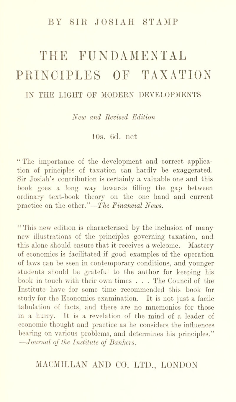 BY SIR .lOSIAII STAill’ TIIK I’UXDxVMENTAL PiUXCIPLES OF TAXATION IN THU LIGHT OF MODERN DEVELOPMENTS New and lievised Edition 10s. (3d. net “ The importance of the developmeut and correct applica¬ tion of principles of taxation can hardly be exaggerated. Sir Josiah’s contrilnition is certainly a valuable one and this book goes a long way towards filling the gap between ordinar}' text-book theory on the one hand and current practice on the other.”—The Financial News. “ This new edition is characterised by the inclusion of many new illustrations of the principles governing taxation, and this alone should ensure that it receives a welcome. Mastery of economics is facilitated if good examples of the operation of laws can be seen in contemporary conditions, and younger students should be grateful to the author for keeping his book in touch with their own times . . . The Council of the Institute have for some time recommended this book for study for the Economics examination. It is not j ust a facile tabulation of facts, and there are no mnemonics for those in a hurry. It is a revelation of the mind of a leader of (‘conomic thought and practice as he considers the influences bearing on various problems, and determines his principles.” —Journal of the Institute of Bankers.