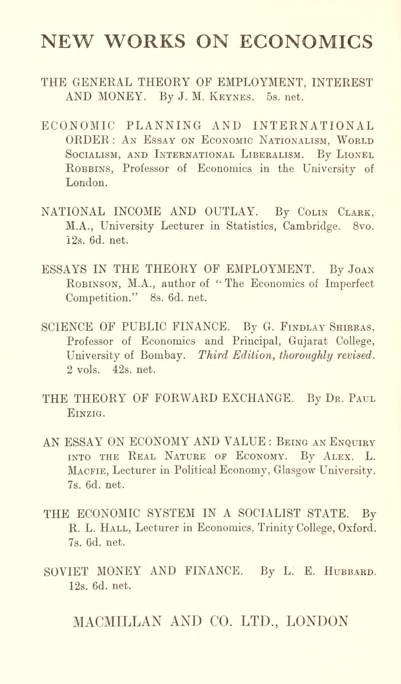 NEW WORKS ON ECONOMICS THE GENERAL THEORY OF EMPLOYMENT, INTEREST AND MONEY. By J. M. Keynes. 5s. net. ECONOMIC PLANNING AND INTERNATIONAL ORDER : An Essay on Economic Nationalism, World Socialism, and International Liberalism. By Lionel Robbins, Professor of Economics in the University of London. NATIONAL INCOME AND OUTLAY. By Colin Clark, M.A., University Lecturer in Statistics, Cambridge. 8vo. i2s. 6d. net. ESSAA'S IN THE THEORY OF EMPLOAWIENT. By Joan Robinson, M.A., author of “ The Economics of Imperfect Competition.” 8s. 6d. net. SCIENCE OF PUBLIC FINANCE. By G. Findlay Shirras, Professor of Economics and Principal, Gujarat College, University of Bombay. Third Edition, thoroughly revised. 2 vols. 42s. net. THE THEORY OF FORWARD EXCHANGE. By Dr. Paul Einzig. AN ESSAAi ON ECONOMY AND VALUE : Being an Enquiry INTO THE Real Nature of Economy. By Alex. L. Macfie, Lecturer in Political Economy, Glasgow University. 7s. 6d. net. THE ECONOMIC SYSTEM IN A SOCIALIST STATE. By R. L. Hall, Lecturer in Economics, Trinity College, Oxford. 7s. 6d. net. SOVIET MONEY AND FINANCE. By L. E. Hubbard. 12s. 6d. net.