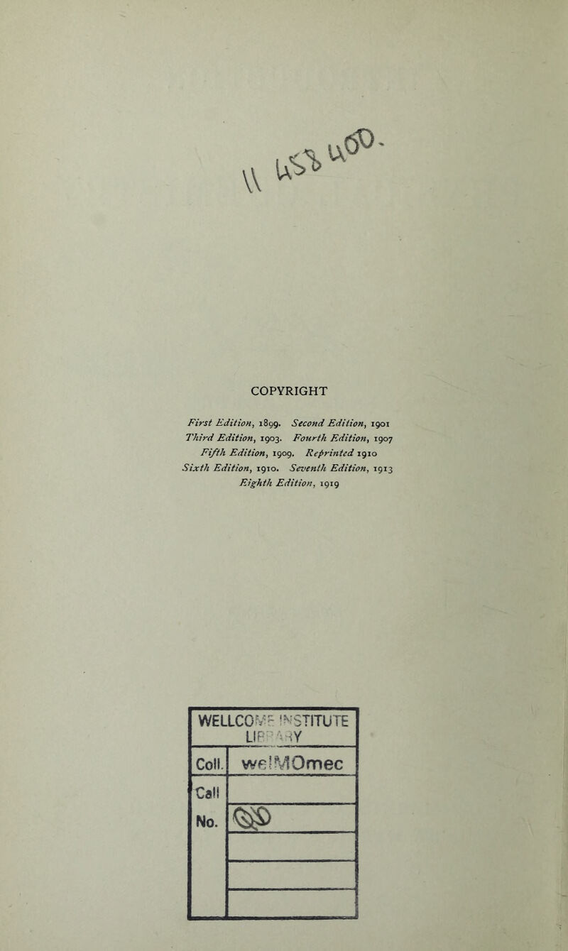 COPYRIGHT First Edition, 1899. Second Edition, 1901 Third Edition, 1903. Fourth Edition, 1907 Fifth Edition, 1909. Repri?ited 1910 Sixth Edition, 1910. Seventh Edition, 1913 Eighth Edition, 1919 WELLCOME INSTITUTE LIBRARY Coll. welMOmec Call No. <3$