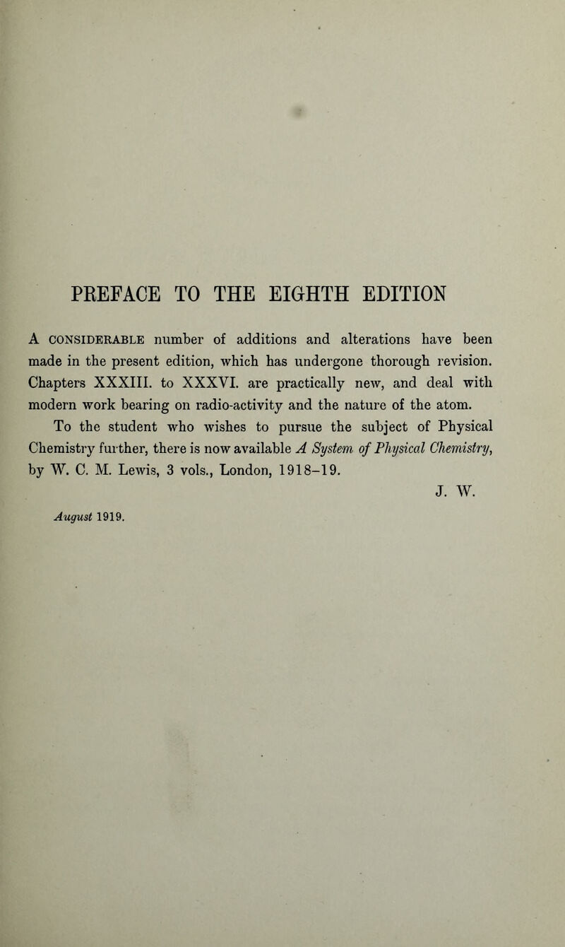 A considerable number of additions and alterations have been made in the present edition, which has undergone thorough revision. Chapters XXXIII. to XXXVI. are practically new, and deal with modern work bearing on radio-activity and the nature of the atom. To the student who wishes to pursue the subject of Physical Chemistry further, there is now available A System of Physical Chemistry, by W. C. M. Lewis, 3 vols., London, 1918-19. J. W. August 1919.