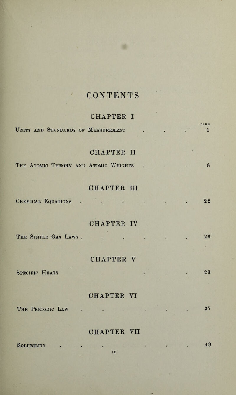 CONTENTS CHAPTER I PAGE Units and Standards of Measurement ... 1 CHAPTER II The Atomic Theory and Atomic Weights ... 8 Chemical Equations CHAPTER III .22 The Simple Gas Laws . CHAPTER IV 26 Specific Heats CHAPTER V 29 The Periodic Law CHAPTER VI 37 CHAPTER VII Solubility 49
