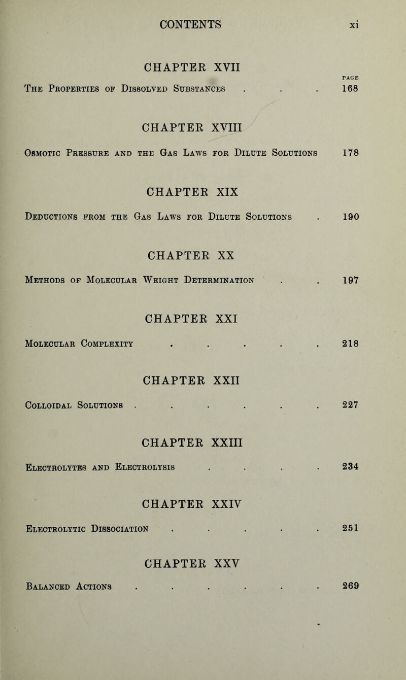 CHAPTER XYII PAGE The Properties of Dissolved Substances . . .168 CHAPTER XVIII Osmotic Pressure and the Gas Laws for Dilute Solutions 178 CHAPTER XIX Deductions from the Gas Laws for Dilute Solutions . 190 CHAPTER XX Methods of Molecular Weight Determination . . 197 Molecular Complexity CHAPTER XXI 218 Colloidal Solutions CHAPTER XXII 227 CHAPTER XXIII Electrolytes and Electrolysis .... 234 CHAPTER XXIV Electrolytic Dissociation . . . . .251 CHAPTER XXV Balanced Actions 269