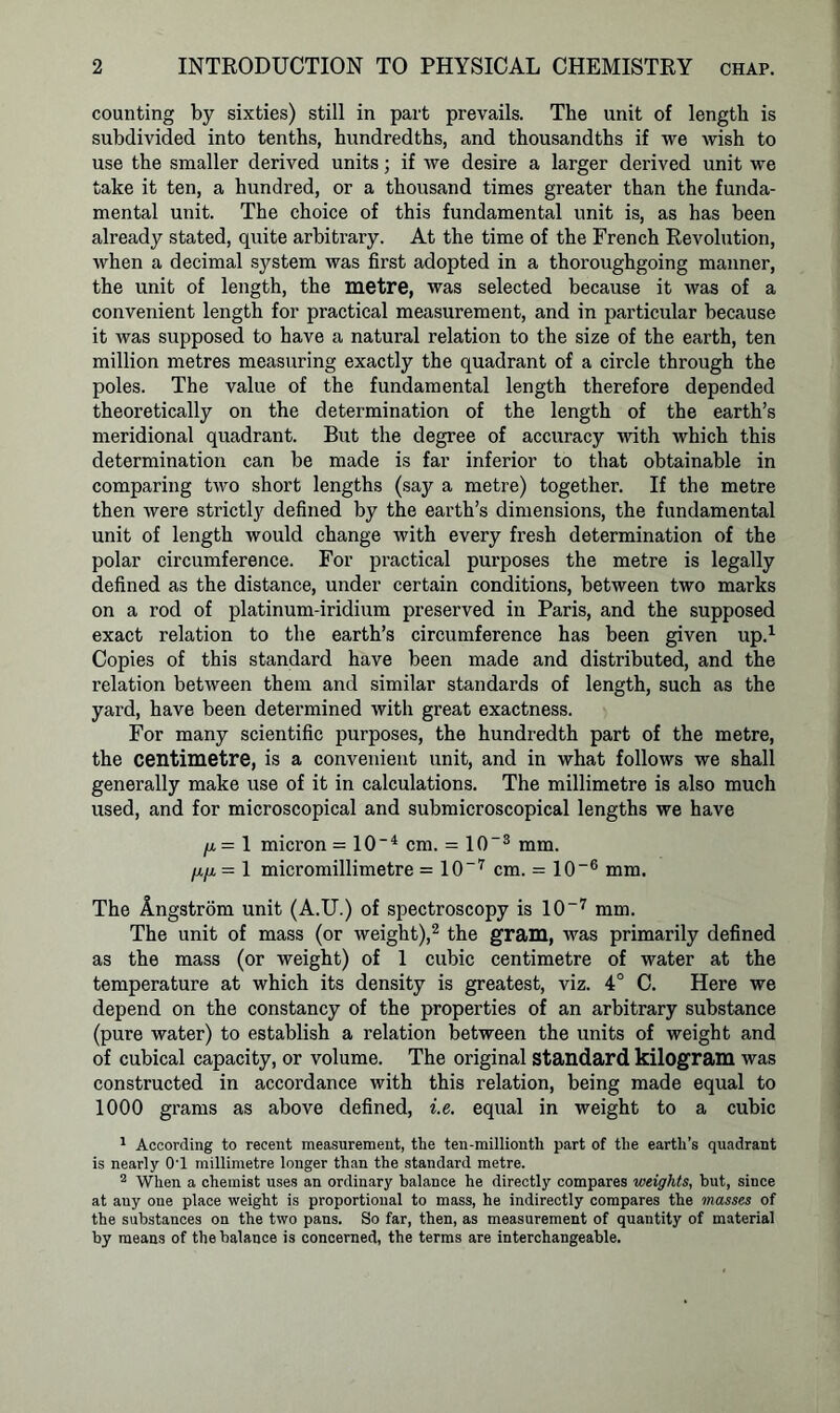 counting by sixties) still in part prevails. The unit of length is subdivided into tenths, hundredths, and thousandths if we wish to use the smaller derived units; if we desire a larger derived unit we take it ten, a hundred, or a thousand times greater than the funda- mental unit. The choice of this fundamental unit is, as has been already stated, quite arbitrary. At the time of the French Revolution, when a decimal system was first adopted in a thoroughgoing manner, the unit of length, the metre, was selected because it was of a convenient length for practical measurement, and in particular because it was supposed to have a natural relation to the size of the earth, ten million metres measuring exactly the quadrant of a circle through the poles. The value of the fundamental length therefore depended theoretically on the determination of the length of the earth’s meridional quadrant. But the degree of accuracy with which this determination can be made is far inferior to that obtainable in comparing two short lengths (say a metre) together. If the metre then were strictly defined by the earth’s dimensions, the fundamental unit of length would change with every fresh determination of the polar circumference. For practical purposes the metre is legally defined as the distance, under certain conditions, between two marks on a rod of platinum-iridium preserved in Paris, and the supposed exact relation to the earth’s circumference has been given up.1 Copies of this standard have been made and distributed, and the relation between them and similar standards of length, such as the yard, have been determined with great exactness. For many scientific purposes, the hundredth part of the metre, the centimetre, is a convenient unit, and in what follows we shall generally make use of it in calculations. The millimetre is also much used, and for microscopical and submicroscopical lengths we have /x = 1 micron = 10'4 cm. = 10~3 mm. /x/x -1 micromillimetre = 107 cm. = 10-6 mm. The Angstrom unit (A.U.) of spectroscopy is 10-7 mm. The unit of mass (or weight),2 the gram, was primarily defined as the mass (or weight) of 1 cubic centimetre of water at the temperature at which its density is greatest, viz. 4° C. Here we depend on the constancy of the properties of an arbitrary substance (pure water) to establish a relation between the units of weight and of cubical capacity, or volume. The original Standard kilogram was constructed in accordance with this relation, being made equal to 1000 grams as above defined, i.e. equal in weight to a cubic 1 According to recent measurement, the ten-millionth part of the earth’s quadrant is nearly 0'1 millimetre longer than the standard metre. 2 When a chemist uses an ordinary balance he directly compares weights, but, since at any one place weight is proportional to mass, he indirectly compares the masses of the substances on the two pans. So far, then, as measurement of quantity of material by means of the balance is concerned, the terms are interchangeable.