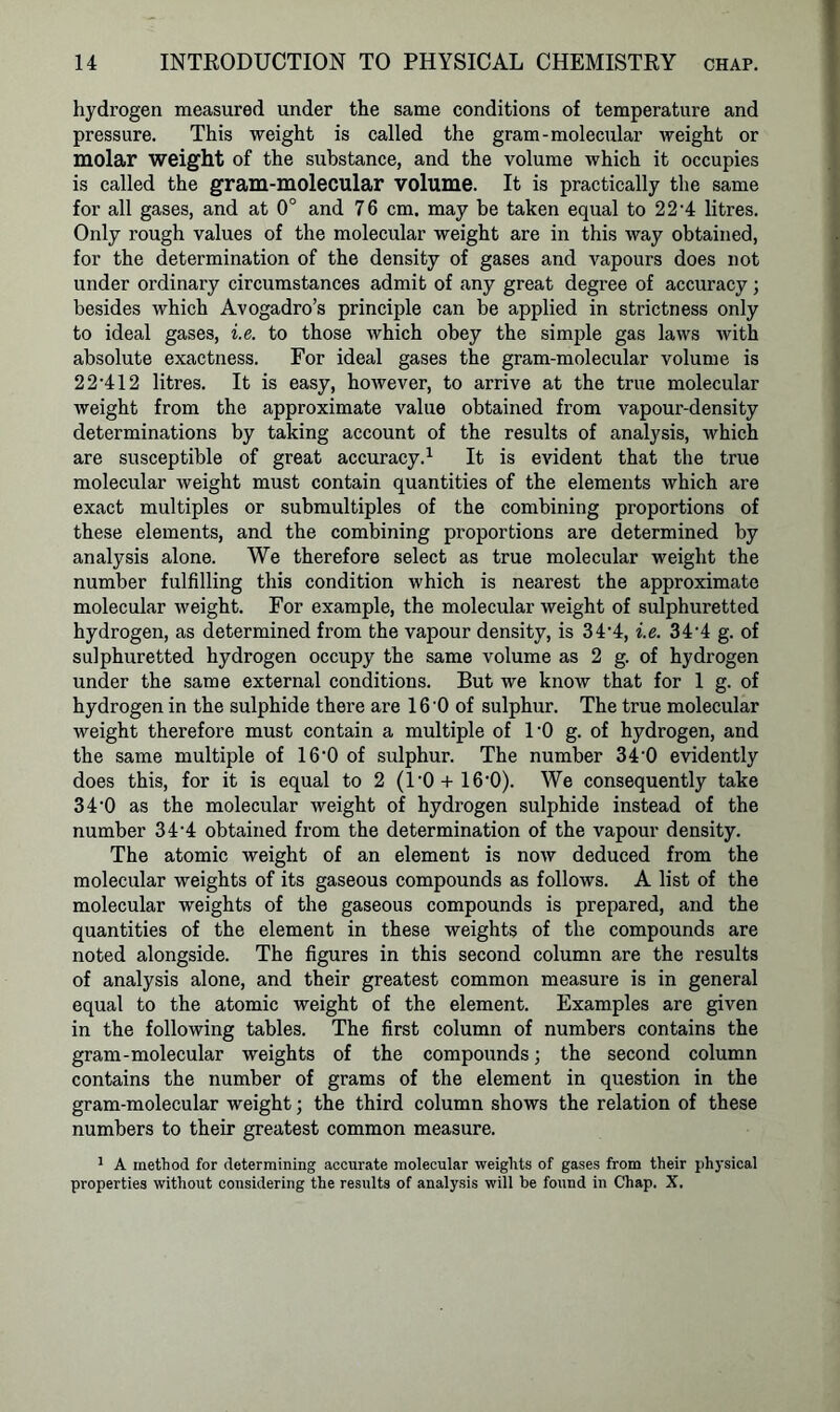 hydrogen measured under the same conditions of temperature and pressure. This weight is called the gram-molecular weight or molar weight of the substance, and the volume which it occupies is called the gram-molecular volume. It is practically the same for all gases, and at 0° and 76 cm. may be taken equal to 22'4 litres. Only rough values of the molecular weight are in this way obtained, for the determination of the density of gases and vapours does not under ordinary circumstances admit of any great degree of accuracy; besides which Avogadro’s principle can be applied in strictness only to ideal gases, i.e. to those which obey the simple gas laws with absolute exactness. For ideal gases tbe gram-molecular volume is 2 2-412 litres. It is easy, however, to arrive at the true molecular weight from the approximate value obtained from vapour-density determinations by taking account of the results of analysis, which are susceptible of great accuracy.1 It is evident that the true molecular weight must contain quantities of the elements which are exact multiples or submultiples of the combining proportions of these elements, and the combining proportions are determined by analysis alone. We therefore select as true molecular weight the number fulfilling this condition which is nearest the approximate molecular weight. For example, the molecular weight of sulphuretted hydrogen, as determined from the vapour density, is 34'4, i.e. 344 g. of sulphuretted hydrogen occupy the same volume as 2 g. of hydrogen under the same external conditions. But we know that for 1 g. of hydrogen in the sulphide there are 16 0 of sulphur. The true molecular weight therefore must contain a multiple of l'O g. of hydrogen, and the same multiple of 16‘0 of sulphur. The number 340 evidently does this, for it is equal to 2 (l’O + lO'O). We consequently take 34-0 as the molecular weight of hydrogen sulphide instead of the number 34‘4 obtained from the determination of the vapour density. The atomic weight of an element is now deduced from the molecular weights of its gaseous compounds as follows. A list of the molecular weights of the gaseous compounds is prepared, and the quantities of the element in these weights of the compounds are noted alongside. The figures in this second column are the results of analysis alone, and their greatest common measure is in general equal to the atomic weight of the element. Examples are given in the following tables. The first column of numbers contains the gram-molecular weights of the compounds; the second column contains the number of grams of the element in question in the gram-molecular weight; the third column shows the relation of these numbers to their greatest common measure. 1 A method for determining accurate molecular weights of gases from their physical properties without considering the results of analysis will be found in Chap. X.