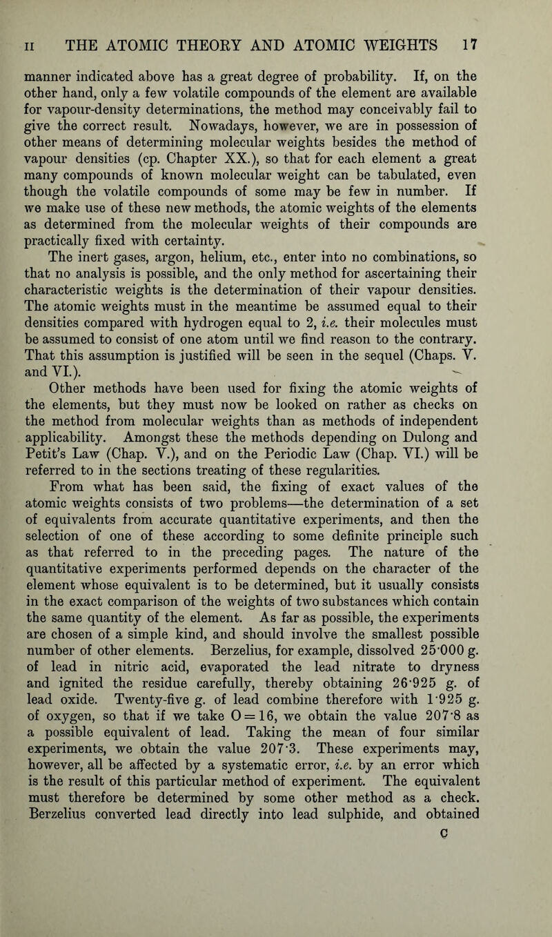 manner indicated above has a great degree of probability. If, on the other hand, only a few volatile compounds of the element are available for vapour-density determinations, the method may conceivably fail to give the correct result. Nowadays, however, we are in possession of other means of determining molecular weights besides the method of vapour densities (cp. Chapter XX.), so that for each element a great many compounds of known molecular weight can be tabulated, even though the volatile compounds of some may be few in number. If we make use of these new methods, the atomic weights of the elements as determined from the molecular weights of their compounds are practically fixed with certainty. The inert gases, argon, helium, etc., enter into no combinations, so that no analysis is possible, and the only method for ascertaining their characteristic weights is the determination of their vapour densities. The atomic weights must in the meantime be assumed equal to their densities compared with hydrogen equal to 2, i.e. their molecules must be assumed to consist of one atom until we find reason to the contrary. That this assumption is justified will be seen in the sequel (Chaps. Y. and VI.). Other methods have been used for fixing the atomic weights of the elements, but they must now be looked on rather as checks on the method from molecular weights than as methods of independent applicability. Amongst these the methods depending on Dulong and Petit’s Law (Chap. V.), and on the Periodic Law (Chap. YI.) will be referred to in the sections treating of these regularities. From what has been said, the fixing of exact values of the atomic weights consists of two problems—the determination of a set of equivalents from accurate quantitative experiments, and then the selection of one of these according to some definite principle such as that referred to in the preceding pages. The nature of the quantitative experiments performed depends on the character of the element whose equivalent is to be determined, but it usually consists in the exact comparison of the weights of two substances which contain the same quantity of the element. As far as possible, the experiments are chosen of a simple kind, and should involve the smallest possible number of other elements. Berzelius, for example, dissolved 25-000 g. of lead in nitric acid, evaporated the lead nitrate to dryness and ignited the residue carefully, thereby obtaining 26'925 g. of lead oxide. Twenty-five g. of lead combine therefore with 1'925 g. of oxygen, so that if we take 0 = 16, we obtain the value 207'8 as a possible equivalent of lead. Taking the mean of four similar experiments, we obtain the value 207‘3. These experiments may, however, all be affected by a systematic error, i.e. by an error which is the result of this particular method of experiment. The equivalent must therefore be determined by some other method as a check. Berzelius converted lead directly into lead sulphide, and obtained