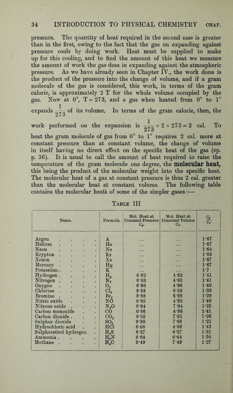 pressure. The quantity of heat required in the second case is greater than in the first, owing to the fact that the gas on expanding against pressure cools by doing work. Heat must be supplied to make up for this cooling, and to find the amount of this heat we measure the amount of work the gas does in expanding against the atmospheric pressure. As we have already seen in Chapter IV., the work done is the product of the pressure into the change of volume, and if a gram molecule of the gas is considered, this work, in terms of the gram calorie, is approximately 2 T for the whole volume occupied by the gas. Now at 0°, T = 273, and a gas when heated from 0° to 1° expands —- of its volume. In terms of the gram calorie, then, the work performed on the expansion is ——x 2 x 273 = 2 cal. To Z ( o heat the gram molecule of gas from 0° to 1° requires 2 cal. more at constant pressure than at constant volume, the change of volume in itself having no direct effect on the specific heat of the gas (cp. p. 36). It is usual to call the amount of heat required to raise the temperature of the gram molecule one degree, the molecular heat, this being the product of the molecular weight into the specific heat. The molecular heat of a gas at constant pressure is thus 2 cal. greater than the molecular heat at constant volume. The following table contains the molecular heats of some of the simpler gases:— Table III Name. Formula. Mol. Heat at Constant Pressure Cp. Mol. Heat at Constant Volume Cv. cv Cv i Argon A 1-67 Helium He 1-67 Neon Ne 1-64 Krypton . Kr 1-69 Xenon Xe 1-67 Mercury . Hg 1-67 Potassium. K 1-7 Hydrogen . h2 6-82 4-82 1-41 Nitrogen . n2 6-83 4-83 1-41 Oxygen 02 6-96 4'96 1-40 Chlorine . Cl2 8-58 6-58 1-30 Bromine . Br2 8-88 6-88 1-29 Nitric oxide NO 6-95 4-95 1-40 Nitrous oxide . n2o 9'94 7-94 1-25 Carbon monoxide CO 6-86 4-86 1-41 Carbon dioxide . co2 9-55 7-55 1-26 Sulphur dioxide so2 9-88 7-88 1-25 Hydrochloric acid HC1 668 4'68 1-43 Sulphuretted hydrogen H2S 8-27 6-27 1-31 Ammonia . h3n 8-64 6'64 1-30 Methane . HC 9-49 7-49 1-27