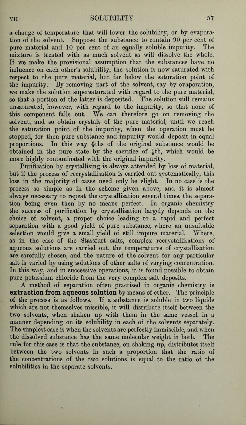 a change of temperature that will lower the solubility, or by evapora- tion of the solvent. Suppose the substance to contain 90 per cent of pure material and 10 per cent of an equally soluble impurity. The mixture is treated with as much solvent as will dissolve the whole. If we make the provisional assumption that the substances have no influence on each other’s solubility, the solution is now saturated with respect to the pure material, but far below the saturation point of the impurity. By removing part of the solvent, say by evaporation, we make the solution supersaturated with regard to the pure material, so that a portion of the latter is deposited. The solution still remains unsaturated, however, with regard to the impurity, so that none of this component falls out. We can therefore go on removing the solvent, and so obtain crystals of the pure material, until we reach the saturation point of the impurity, when the operation must be stopped, for then pure substance and impurity would deposit in equal proportions. In this way f-ths of the original substance would be obtained in the pure state by the sacrifice of ^th, which would be more highly contaminated with the original impurity. Purification by crystallising is always attended by loss of material, but if the process of recrystallisation is carried out systematically, this loss in the majority of cases need only be slight. In no case is the process so simple as in the scheme given above, and it is almost always necessary to repeat the crystallisation several times, the separa- tion being even then by no means perfect. In organic chemistry the success of purification by crystallisation largely depends on the choice of solvent, a proper choice leading to a rapid and perfect separation with a good yield of pure substance, where an unsuitable selection would give a small yield of still impure material. Where, as in the case of the Stassfurt salts, complex recrystallisations of aqueous solutions are carried out, the temperatures of crystallisation are carefully chosen, and the nature of the solvent for any particular salt is varied by using solutions of other salts of varying concentration. In this way, and in successive operations, it is found possible to obtain pure potassium chloride from the very complex salt deposits. A method of separation often practised in organic chemistry is extraction from aqueous solution by means of ether. The principle of the process is as follows. If a substance is soluble in two liquids which are not themselves miscible, it will distribute itself between the two solvents, when shaken up with them in the same vessel, in a manner depending on its solubility in each of the solvents separately. The simplest case is when the solvents are perfectly immiscible, and when the dissolved substance has the same molecular weight in both. The rule for this case is that the substance, on shaking up, distributes itself between the two solvents in such a proportion that the ratio of the concentrations of the two solutions is equal to the ratio of the solubilities in the separate solvents.