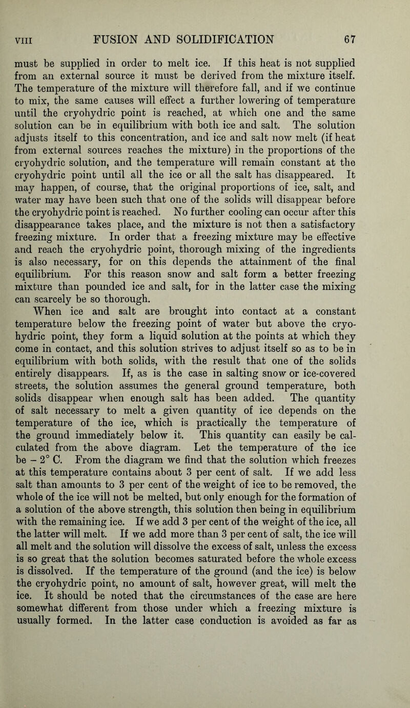must be supplied in order to melt ice. If this heat is not supplied from an external source it must be derived from the mixture itself. The temperature of the mixture will therefore fall, and if we continue to mix, the same causes will effect a further lowering of temperature until the cryohydric point is reached, at which one and the same solution can be in equilibrium with both ice and salt. The solution adjusts itself to this concentration, and ice and salt now melt (if heat from external sources roaches the mixture) in the proportions of the cryohydric solution, and the temperature will remain constant at the cryohydric point until all the ice or all the salt has disappeared. It may happen, of course, that the original proportions of ice, salt, and water may have been such that one of the solids will disappear before the cryohydric point is reached. No further cooling can occur after this disappearance takes place, and the mixture is not then a satisfactory freezing mixture. In order that a freezing mixture may be effective and reach the cryohydric point, thorough mixing of the ingredients is also necessary, for on this depends the attainment of the final equilibrium. For this reason snow and salt form a better freezing mixture than pounded ice and salt, for in the latter case the mixing can scarcely be so thorough. When ice and salt are brought into contact at a constant temperature below the freezing point of water but above the cryo- hydric point, they form a liquid solution at the points at which they come in contact, and this solution strives to adjust itself so as to be in equilibrium with both solids, with the result that one of the solids entirely disappears. If, as is the case in salting snow or ice-covered streets, the solution assumes the general ground temperature, both solids disappear when enough salt has been added. The quantity of salt necessary to melt a given quantity of ice depends on the temperature of the ice, which is practically the temperature of the ground immediately below it. This quantity can easily be cal- culated from the above diagram. Let the temperature of the ice be - 2° C. From the diagram we find that the solution which freezes at this temperature contains about 3 per cent of salt. If we add less salt than amounts to 3 per cent of the weight of ice to be removed, the whole of the ice will not be melted, but only enough for the formation of a solution of the above strength, this solution then being in equilibrium with the remaining ice. If we add 3 per cent of the weight of the ice, all the latter will melt. If we add more than 3 per cent of salt, the ice will all melt and the solution will dissolve the excess of salt, unless the excess is so great that the solution becomes saturated before the whole excess is dissolved. If the temperature of the ground (and the ice) is below the cryohydric point, no amount of salt, however great, will melt the ice. It should be noted that the circumstances of the case are here somewhat different from those under which a freezing mixture is usually formed. In the latter case conduction is avoided as far as