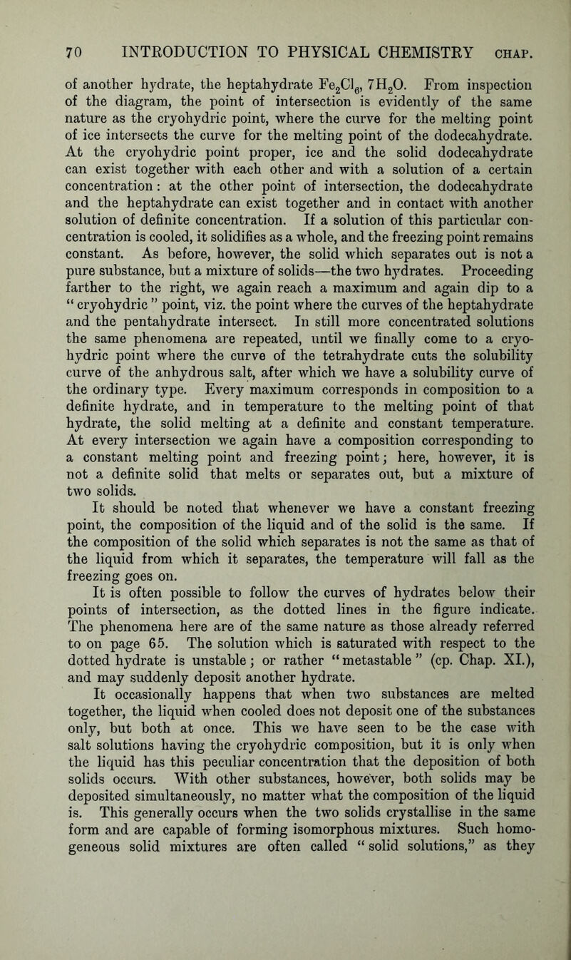 of another hydrate, the heptahydrate Fe2Cl6, 7H20. From inspection of the diagram, the point of intersection is evidently of the same nature as the cryohydric point, where the curve for the melting point of ice intersects the curve for the melting point of the dodecahydrate. At the cryohydric point proper, ice and the solid dodecahydrate can exist together with each other and with a solution of a certain concentration: at the other point of intersection, the dodecahydrate and the heptahydrate can exist together and in contact with another solution of definite concentration. If a solution of this particular con- centration is cooled, it solidifies as a whole, and the freezing point remains constant. As before, however, the solid which separates out is not a pure substance, but a mixture of solids—the two hydrates. Proceeding farther to the right, we again reach a maximum and again dip to a “ cryohydric ” point, viz. the point where the curves of the heptahydrate and the pentahydrate intersect. In still more concentrated solutions the same phenomena are repeated, until we finally come to a cryo- hydric point where the curve of the tetrahydrate cuts the solubility curve of the anhydrous salt, after which we have a solubility curve of the ordinary type. Every maximum corresponds in composition to a definite hydrate, and in temperature to the melting point of that hydrate, the solid melting at a definite and constant temperature. At every intersection we again have a composition corresponding to a constant melting point and freezing point; here, however, it is not a definite solid that melts or separates out, but a mixture of two solids. It should be noted that whenever we have a constant freezing point, the composition of the liquid and of the solid is the same. If the composition of the solid which separates is not the same as that of the liquid from which it separates, the temperature will fall as the freezing goes on. It is often possible to follow the curves of hydrates below their points of intersection, as the dotted lines in the figure indicate. The phenomena here are of the same nature as those already referred to on page 65. The solution which is saturated with respect to the dotted hydrate is unstable; or rather “metastable” (cp. Chap. XI.), and may suddenly deposit another hydrate. It occasionally happens that when two substances are melted together, the liquid when cooled does not deposit one of the substances only, but both at once. This we have seen to be the case with salt solutions having the cryohydric composition, but it is only when the liquid has this peculiar concentration that the deposition of both solids occurs. With other substances, however, both solids may be deposited simultaneously, no matter what the composition of the liquid is. This generally occurs when the two solids crystallise in the same form and are capable of forming isomorphous mixtures. Such homo- geneous solid mixtures are often called “ solid solutions,” as they