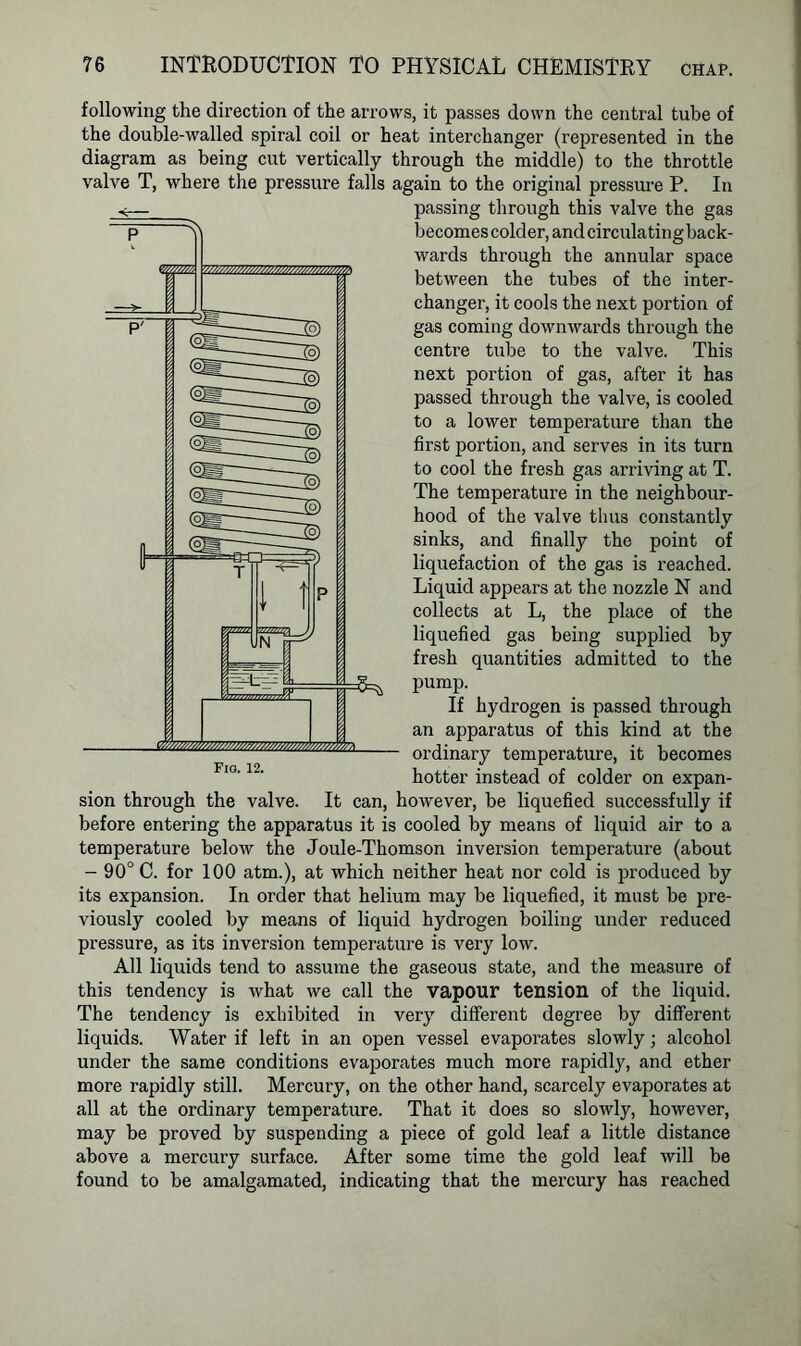 following the direction of the arrows, it passes down the central tube of the double-walled spiral coil or heat interchanger (represented in the diagram as being cut vertically through the middle) to the throttle valve T, where the pressure falls again to the original pressure P. In passing through this valve the gas becomes colder, and circulating back- wards through the annular space between the tubes of the inter- changer, it cools the next portion of gas coming downwards through the centre tube to the valve. This next portion of gas, after it has passed through the valve, is cooled to a lower temperature than the first portion, and serves in its turn to cool the fresh gas arriving at T. The temperature in the neighbour- hood of the valve thus constantly sinks, and finally the point of liquefaction of the gas is reached. Liquid appears at the nozzle N and collects at L, the place of the liquefied gas being supplied by fresh quantities admitted to the pump. If hydrogen is passed through an apparatus of this kind at the ordinary temperature, it becomes hotter instead of colder on expan- sion through the valve. It can, however, be liquefied successfully if before entering the apparatus it is cooled by means of liquid air to a temperature below the Joule-Thomson inversion temperature (about - 90° C. for 100 atm.), at which neither heat nor cold is produced by its expansion. In order that helium may be liquefied, it must be pre- viously cooled by means of liquid hydrogen boiling under reduced pressure, as its inversion temperature is very low. All liquids tend to assume the gaseous state, and the measure of this tendency is what we call the vapour tension of the liquid. The tendency is exhibited in very different degree by different liquids. Water if left in an open vessel evaporates slowly; alcohol under the same conditions evaporates much more rapidly, and ether more rapidly still. Mercury, on the other hand, scarcely evaporates at all at the ordinary temperature. That it does so slowly, however, may be proved by suspending a piece of gold leaf a little distance above a mercury surface. After some time the gold leaf will be found to be amalgamated, indicating that the mercury has reached