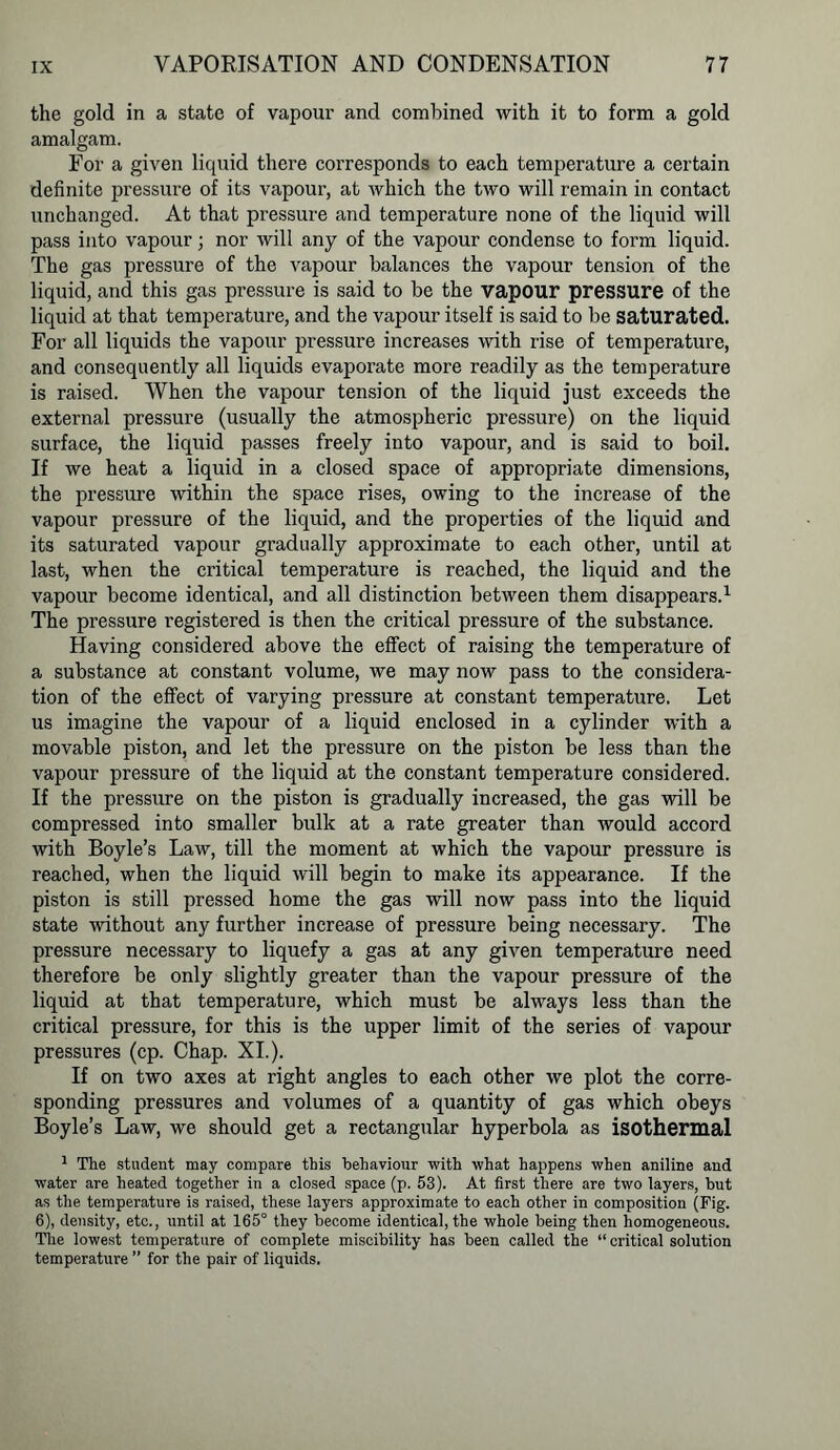 the gold in a state of vapour and combined with it to form a gold amalgam. For a given liquid there corresponds to each temperature a certain definite pressure of its vapour, at which the two will remain in contact unchanged. At that pressure and temperature none of the liquid will pass into vapour; nor will any of the vapour condense to form liquid. The gas pressure of the vapour balances the vapour tension of the liquid, and this gas pressure is said to be the vapour pressure of the liquid at that temperature, and the vapour itself is said to be saturated. For all liquids the vapour pressure increases with rise of temperature, and consequently all liquids evaporate more readily as the temperature is raised. When the vapour tension of the liquid just exceeds the external pressure (usually the atmospheric pressure) on the liquid surface, the liquid passes freely into vapour, and is said to boil. If we heat a liquid in a closed space of appropriate dimensions, the pressure within the space rises, owing to the increase of the vapour pressure of the liquid, and the properties of the liquid and its saturated vapour gradually approximate to each other, until at last, when the critical temperature is reached, the liquid and the vapour become identical, and all distinction between them disappears.1 The pressure registered is then the critical pressure of the substance. Having considered above the effect of raising the temperature of a substance at constant volume, we may now pass to the considera- tion of the effect of varying pressure at constant temperature. Let us imagine the vapour of a liquid enclosed in a cylinder with a movable piston, and let the pressure on the piston be less than the vapour pressure of the liquid at the constant temperature considered. If the pressure on the piston is gradually increased, the gas will be compressed into smaller bulk at a rate greater than would accord with Boyle’s Law, till the moment at which the vapour pressure is reached, when the liquid will begin to make its appearance. If the piston is still pressed home the gas will now pass into the liquid state without any further increase of pressure being necessary. The pressure necessary to liquefy a gas at any given temperature need therefore be only slightly greater than the vapour pressure of the liquid at that temperature, which must be always less than the critical pressure, for this is the upper limit of the series of vapour pressures (cp. Chap. XI.). If on two axes at right angles to each other we plot the corre- sponding pressures and volumes of a quantity of gas which obeys Boyle’s Law, we should get a rectangular hyperbola as isothermal 1 The student may compare this behaviour with what happens when aniline and water are heated together in a closed space (p. 53). At first there are two layers, but as the temperature is raised, these layers approximate to each other in composition (Fig. 6), density, etc., until at 165° they become identical, the whole being then homogeneous. The lowest temperature of complete miscibility has been called the “ critical solution temperature ” for the pair of liquids.