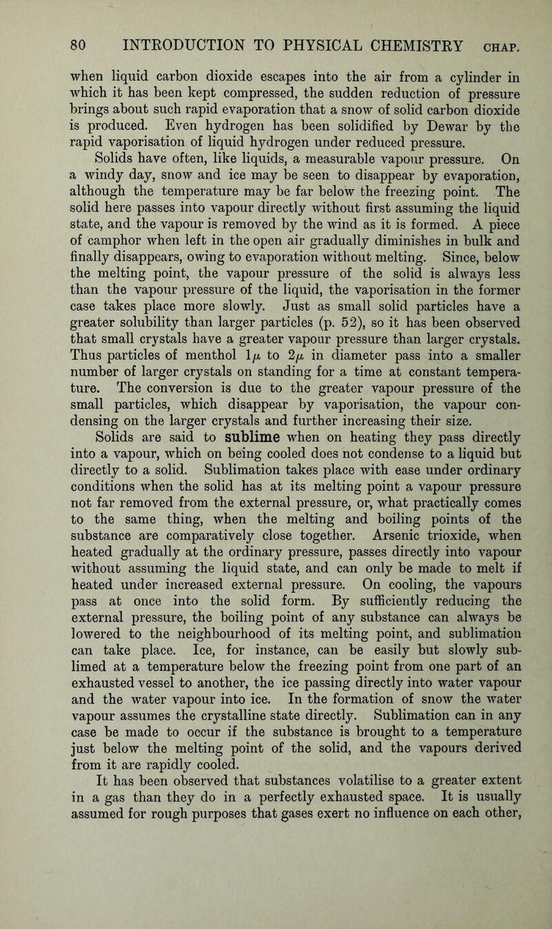 when liquid carbon dioxide escapes into the air from a cylinder in which it has been kept compressed, the sudden reduction of pressure brings about such rapid evaporation that a snow of solid carbon dioxide is produced. Even hydrogen has been solidified by Dewar by the rapid vaporisation of liquid hydrogen under reduced pressure. Solids have often, like liquids, a measurable vapour pressure. On a windy day, snow and ice may be seen to disappear by evaporation, although the temperature may be far below the freezing point. The solid here passes into vapour directly without first assuming the liquid state, and the vapour is removed by the wind as it is formed. A piece of camphor when left in the open air gradually diminishes in bulk and finally disappears, owing to evaporation without melting. Since, below the melting point, the vapour pressure of the solid is always less than the vapour pressure of the liquid, the vaporisation in the former case takes place more slowly. Just as small solid particles have a greater solubility than larger particles (p. 52), so it has been observed that small crystals have a greater vapour pressure than larger crystals. Thus particles of menthol 1/a to 2/a in diameter pass into a smaller number of larger crystals on standing for a time at constant tempera- ture. The conversion is due to the greater vapour pressure of the small particles, which disappear by vaporisation, the vapour con- densing on the larger crystals and further increasing their size. Solids are said to sublime when on heating they pass directly into a vapour, which on being cooled does not condense to a liquid but directly to a solid. Sublimation takes place with ease under ordinary conditions when the solid has at its melting point a vapour pressure not far removed from the external pressure, or, what practically comes to the same thing, when the melting and boiling points of the substance are comparatively close together. Arsenic trioxide, when heated gradually at the ordinary pressure, passes directly into vapour without assuming the liquid state, and can only be made to melt if heated under increased external pressure. On cooling, the vapours pass at once into the solid form. By sufficiently reducing the external pressure, the boiling point of any substance can always be lowered to the neighbourhood of its melting point, and sublimation can take place. Ice, for instance, can be easily but slowly sub- limed at a temperature below the freezing point from one part of an exhausted vessel to another, the ice passing directly into water vapour and the water vapour into ice. In the formation of snow the water vapour assumes the crystalline state directly. Sublimation can in any case be made to occur if the substance is brought to a temperature just below the melting point of the solid, and the vapours derived from it are rapidly cooled. It has been observed that substances volatilise to a greater extent in a gas than they do in a perfectly exhausted space. It is usually assumed for rough purposes that gases exert no influence on each other,