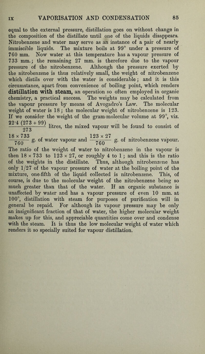 equal to the external pressure, distillation goes on without change in the composition of the distillate until one of the liquids disappears. Nitrobenzene and water may serve as an instance of a pair of nearly immiscible liquids. The mixture boils at 99° under a pressure of 760 mm. Now water at this temperature has a vapour pressure of 733 mm.; the remaining 27 mm. is therefore due to the vapour pressure of the nitrobenzene. Although the pressure exerted by the nitrobenzene is thus relatively small, the weight of nitrobenzene which distils over with the water is considerable; and it is this circumstance, apart from convenience of boiling point, which renders distillation with Steam, an operation so often employed in organic chemistry, a practical success. The weights may be calculated from the vapour pressure by means of Avogadro’s Law. The molecular weight of water is 18; the molecular weight of nitrobenzene is 123. If we consider the weight of the gram-molecular volume at 99°, viz. 22-4 (273 + 99) the mixed Z i o vapour will be found to consist of 18 x 733 760 g. of water vapour and 123 x 27 760 g. of nitrobenzene vapour. The ratio of the weight of water to nitrobenzene in the vapour is then 18x733 to 123 x 2 7, or roughly 4 to 1 ; and this is the ratio of the weights in the distillate. Thus, although nitrobenzene has only 1/27 of the vapour pressure of water at the boiling point of the mixture, one-fifth of the liquid collected is nitrobenzene. This, of course, is due to the molecular weight of the nitrobenzene being so much greater than that of the water. If an organic substance is unaffected by water and has a vapour pressure of even 10 mm. at 100°, distillation with steam for purposes of purification will in general be repaid. For although its vapour pressure may be only an insignificant fraction of that of water, the higher molecular weight makes up for this, and appreciable quantities come over and condense with the steam. It is thus the low molecular weight of water which renders it so specially suited for vapour distillation.