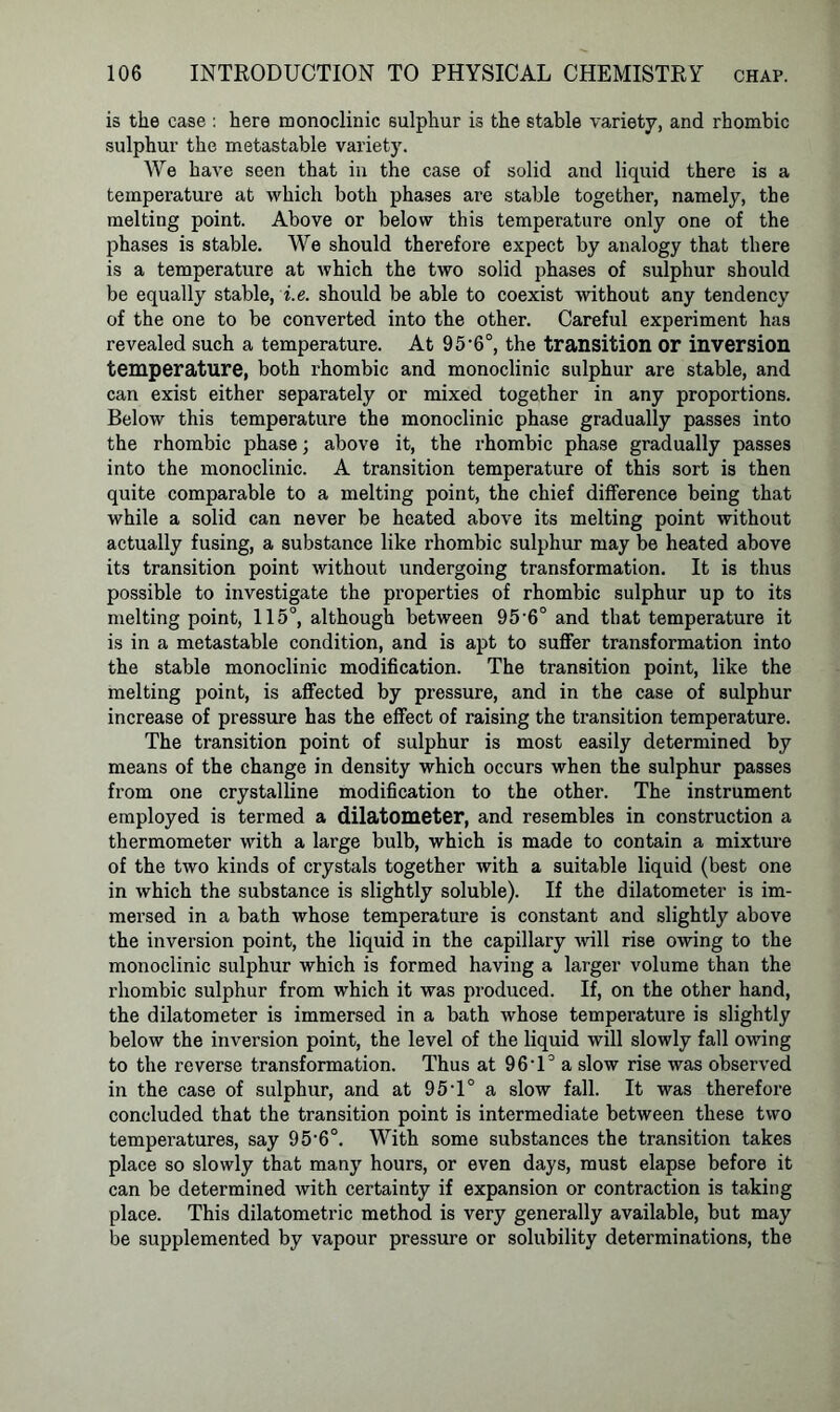 is the case : here monoclinic sulphur is the stable variety, and rhombic sulphur the metastable variety. We have seen that in tbe case of solid and liquid there is a temperature at which both phases are stable together, namely, the melting point. Above or below this temperature only one of the phases is stable. We should therefore expect by analogy that there is a temperature at which the two solid phases of sulphur should be equally stable, i.e. should be able to coexist without any tendency of the one to be converted into the other. Careful experiment has revealed such a temperature. At 95'6°, the transition or inversion temperature, both rhombic and monoclinic sulphur are stable, and can exist either separately or mixed together in any proportions. Below this temperature the monoclinic phase gradually passes into the rhombic phase; above it, the rhombic phase gradually passes into the monoclinic. A transition temperature of this sort is then quite comparable to a melting point, the chief difference being that while a solid can never be heated above its melting point without actually fusing, a substance like rhombic sulphur may be heated above its transition point without undergoing transformation. It is thus possible to investigate the properties of rhombic sulphur up to its melting point, 115°, although between 95-6° and that temperature it is in a metastable condition, and is apt to suffer transformation into the stable monoclinic modification. The transition point, like the melting point, is affected by pressure, and in the case of sulphur increase of pressure has the effect of raising the transition temperature. The transition point of sulphur is most easily determined by means of the change in density which occurs when the sulphur passes from one crystalline modification to the other. The instrument employed is termed a dilatometer, and resembles in construction a thermometer with a large bulb, which is made to contain a mixture of the two kinds of crystals together with a suitable liquid (best one in which the substance is slightly soluble). If the dilatometer is im- mersed in a bath whose temperature is constant and slightly above the inversion point, the liquid in the capillary will rise owing to the monoclinic sulphur which is formed having a larger volume than the rhombic sulphur from which it was produced. If, on the other hand, the dilatometer is immersed in a bath whose temperature is slightly below the inversion point, the level of the liquid will slowly fall owing to the reverse transformation. Thus at 96'1° a slow rise was observed in the case of sulphur, and at 95T° a slow fall. It was therefore concluded that the transition point is intermediate between these two temperatures, say 95'6°. With some substances the transition takes place so slowly that many hours, or even days, must elapse before it can be determined with certainty if expansion or contraction is taking place. This dilatometric method is very generally available, but may be supplemented by vapour pressure or solubility determinations, the