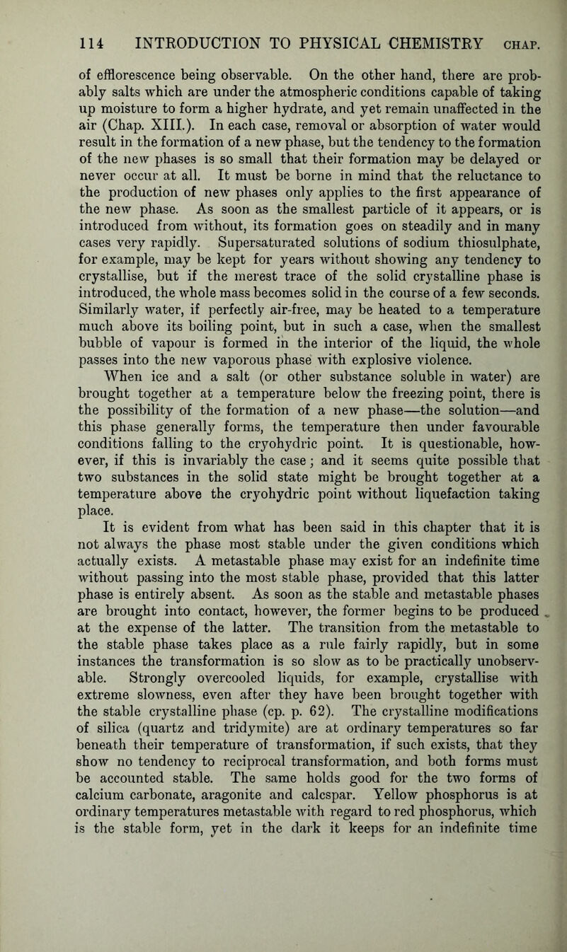 of efflorescence being observable. On the other hand, there are prob- ably salts which are under the atmospheric conditions capable of taking up moisture to form a higher hydrate, and yet remain unaffected in the air (Chap. XIII.). In each case, removal or absorption of water would result in the formation of a new phase, but the tendency to the formation of the new phases is so small that their formation may be delayed or never occur at all. It must be borne in mind that the reluctance to the production of new phases only applies to the first appearance of the new phase. As soon as the smallest particle of it appears, or is introduced from without, its formation goes on steadily and in many cases very rapidly. Supersaturated solutions of sodium thiosulphate, for example, may be kept for years without showing any tendency to crystallise, but if the merest trace of the solid crystalline phase is introduced, the whole mass becomes solid in the course of a few seconds. Similarly water, if perfectly air-free, may be heated to a temperature much above its boiling point, but in such a case, when the smallest bubble of vapour is formed in the interior of the liquid, the whole passes into the new vaporous phase with explosive violence. When ice and a salt (or other substance soluble in water) are brought together at a temperature below the freezing point, there is the possibility of the formation of a new phase—the solution—and this phase generally forms, the temperature then under favourable conditions falling to the cryohydric point. It is questionable, how- ever, if this is invariably the case; and it seems quite possible that two substances in the solid state might be brought together at a temperature above the cryohydric point without liquefaction taking place. It is evident from what has been said in this chapter that it is not always the phase most stable under the given conditions which actually exists. A metastable phase may exist for an indefinite time without passing into the most stable phase, provided that this latter phase is entirely absent. As soon as the stable and metastable phases are brought into contact, however, the former begins to be produced . at the expense of the latter. The transition from the metastable to the stable phase takes place as a rule fairly rapidly, but in some instances the transformation is so slow as to be practically unobserv- able. Strongly overcooled liquids, for example, crystallise with extreme slowness, even after they have been brought together with the stable crystalline phase (cp. p. 62). The crystalline modifications of silica (quartz and tridymite) are at ordinary temperatures so far beneath their temperature of transformation, if such exists, that they show no tendency to reciprocal transformation, and both forms must be accounted stable. The same holds good for the two forms of calcium carbonate, aragonite and calcspar. Yellow phosphorus is at ordinary temperatures metastable with regard to red phosphorus, which is the stable form, yet in the dark it keeps for an indefinite time