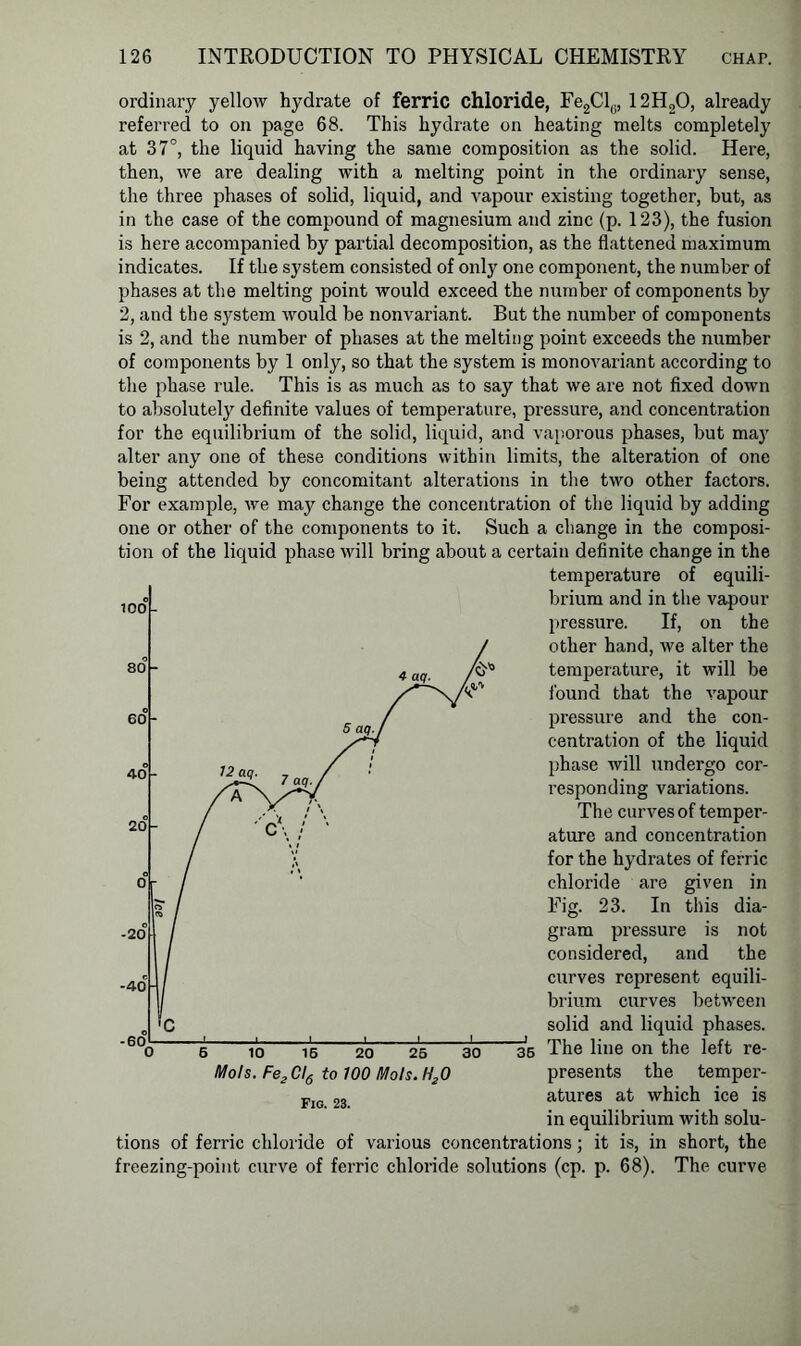 ordinary yellow hydrate of ferric chloride, Fe2Clc, 12H20, already referred to on page 68. This hydrate on heating melts completely at 37°, the liquid having the same composition as the solid. Here, then, we are dealing with a melting point in the ordinary sense, the three phases of solid, liquid, and vapour existing together, but, as in the case of the compound of magnesium and zinc (p. 123), the fusion is here accompanied by partial decomposition, as the flattened maximum indicates. If the system consisted of only one component, the number of phases at the melting point would exceed the number of components by 2, and the system would be nonvariant. But the number of components is 2, and the number of phases at the melting point exceeds the number of components by 1 only, so that the system is monovariant according to the phase rule. This is as much as to say that we are not fixed down to absolutely definite values of temperature, pressure, and concentration for the equilibrium of the solid, liquid, and vaporous phases, but may alter any one of these conditions within limits, the alteration of one being attended by concomitant alterations in the two other factors. For example, we may change the concentration of the liquid by adding one or other of the components to it. Such a change in the composi- tion of the liquid phase will bring about a certain definite change in the temperature of equili- brium and in the vapour pressure. If, on the other hand, we alter the temperature, it will be found that the vapour pressure and the con- centration of the liquid phase will undergo cor- responding variations. 100° The curves of temper- ature and concentration for the hydrates of ferric chloride are given in Fig. 23. In this dia- gram pressure is not considered, and the curves represent equili- brium curves between solid and liquid phases. -40 C 35 The line on the left re- presents the temper- atures at which ice is in equilibrium with solu- 6 10 16 20 26 30 Mots. Fe2CI6 to 700 Mots. H20 Fig. 23. tions of ferric chloride of various concentrations; it is, in short, the freezing-point curve of ferric chloride solutions (cp. p. 68). The curve