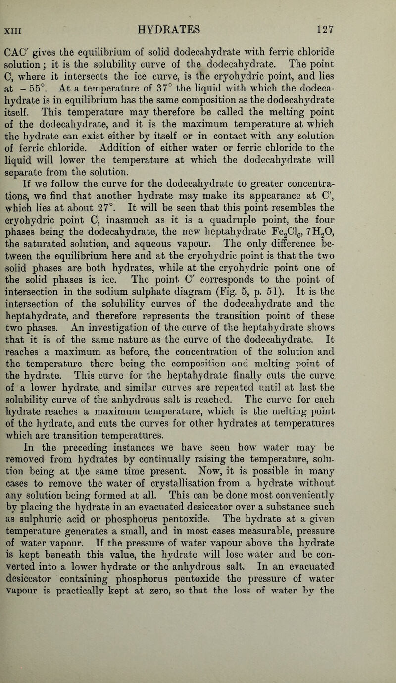 CACT gives the equilibrium of solid dodecahydrate with ferric chloride solution; it is the solubility curve of the dodecahydrate. The point C, where it intersects the ice curve, is the cryohydric point, and lies at - 55°. At a temperature of 37° the liquid with which the dodeca- hydrate is in equilibrium has the same composition as the dodecahydrate itself. This temperature may therefore be called the melting point of the dodecahydrate, and it is the maximum temperature at which the hydrate can exist either by itself or in contact with any solution of ferric chloride. Addition of either water or ferric chloride to the liquid will lower the temperature at which the dodecahydrate will separate from the solution. If Ave follow the curve for the dodecahydrate to greater concentra- tions, we find that another hydrate may make its appearance at C', which lies at about 27°. It will be seen that this point resembles the cryohydric point C, inasmuch as it is a quadruple point, the four phases being the dodecahydrate, the new heptahydrate Fe2ClG, 7H20, the saturated solution, and aqueous vapour. The only difference be- tween the equilibrium here and at the cryohydric point is that the two solid phases are both hydrates, while at the cryohydric point one of the solid phases is ice. The point C' corresponds to the point of intersection in the sodium sulphate diagram (Fig. 5, p. 51). It is the intersection of the solubility curves of the dodecahydrate and the heptahydrate, and therefore represents the transition point of these two phases. An investigation of the curve of the heptahydrate shows that it is of the same nature as the curve of the dodecahydrate. It reaches a maximum as before, the concentration of the solution and the temperature there being the composition and melting point of the hydrate. This curve for the heptahydrate finally cuts the curve of a loAver hydrate, and similar curves are repeated until at last the solubility curve of the anhydrous salt is reached. The curve for each hydrate reaches a maximum temperature, Avhich is the melting point of the hydrate, and cuts the curves for other hydrates at temperatures which are transition temperatures. In the preceding instances we have seen hoAV Avater may be removed from hydrates by continually raising the temperature, solu- tion being at the same time present. Now, it is possible in many cases to remove the water of crystallisation from a hydrate Avithout any solution being formed at all. This can be done most conveniently by placing the hydrate in an evacuated desiccator over a substance such as sulphuric acid or phosphorus pentoxide. The hydrate at a given temperature generates a small, and in most cases measurable, pressure of water vapour. If the pressure of Avater vapour above the hydrate is kept beneath this value, the hydrate will lose water and be con- verted into a loAver hydrate or the anhydrous salt. In an evacuated desiccator containing phosphorus pentoxide the pressure of water vapour is practically kept at zero, so that the loss of Avater by the