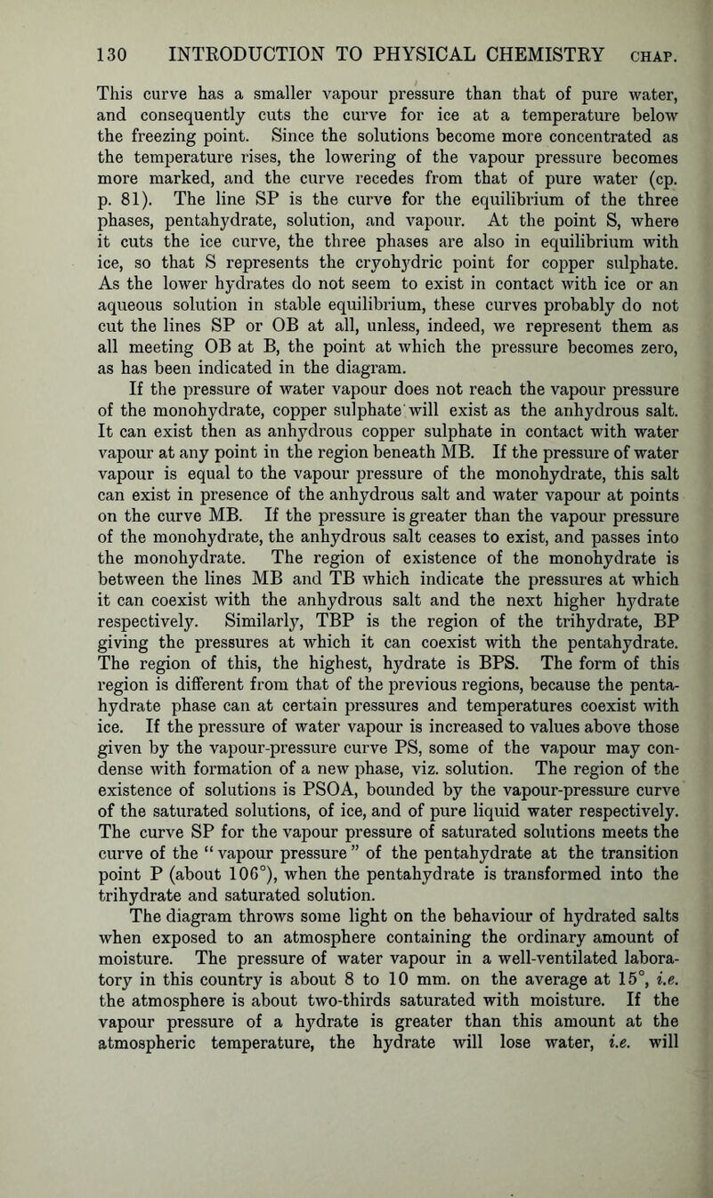 This curve has a smaller vapour pressure than that of pure water, and consequently cuts the curve for ice at a temperature below the freezing point. Since the solutions become more concentrated as the temperature rises, the lowering of the vapour pressure becomes more marked, and the curve recedes from that of pure water (cp. p. 81). The line SP is the curve for the equilibrium of the three phases, pentahydrate, solution, and vapour. At the point S, where it cuts the ice curve, the three phases are also in equilibrium with ice, so that S represents the cryohydric point for copper sulphate. As the lower hydrates do not seem to exist in contact with ice or an aqueous solution in stable equilibrium, these curves probably do not cut the lines SP or OB at all, unless, indeed, we represent them as all meeting OB at B, the point at which the pressure becomes zero, as has been indicated in the diagram. If the pressure of water vapour does not reach the vapour pressure of the monohydrate, copper sulphate will exist as the anhydrous salt. It can exist then as anhydrous copper sulphate in contact with water vapour at any point in the region beneath MB. If the pressure of water vapour is equal to the vapour pressure of the monohydrate, this salt can exist in presence of the anhydrous salt and water vapour at points on the curve MB. If the pressure is greater than the vapour pressure of the monohydrate, the anhydrous salt ceases to exist, and passes into the monohydrate. The region of existence of the monohydrate is between the lines MB and TB which indicate the pressures at which it can coexist with the anhydrous salt and the next higher hydrate respectively. Similarly, TBP is the region of the trihydrate, BP giving the pressures at which it can coexist with the pentahydrate. The region of this, the highest, hydrate is BPS. The form of this region is different from that of the previous regions, because the penta- hydrate phase can at certain pressures and temperatures coexist with ice. If the pressure of water vapour is increased to values above those given by the vapour-pressure curve PS, some of the vapour may con- dense with formation of a new phase, viz. solution. The region of the existence of solutions is PSOA, bounded by the vapour-pressure curve of the saturated solutions, of ice, and of pure liquid water respectively. The curve SP for the vapour pressure of saturated solutions meets the curve of the “ vapour pressure ” of the pentahydrate at the transition point P (about 106°), when the pentahydrate is transformed into the trihydrate and saturated solution. The diagram throws some light on the behaviour of hydrated salts when exposed to an atmosphere containing the ordinary amount of moisture. The pressure of water vapour in a well-ventilated labora- tory in this country is about 8 to 10 mm. on the average at 15°, i.e. the atmosphere is about two-thirds saturated with moisture. If the vapour pressure of a hydrate is greater than this amount at the atmospheric temperature, the hydrate will lose water, i.e. will