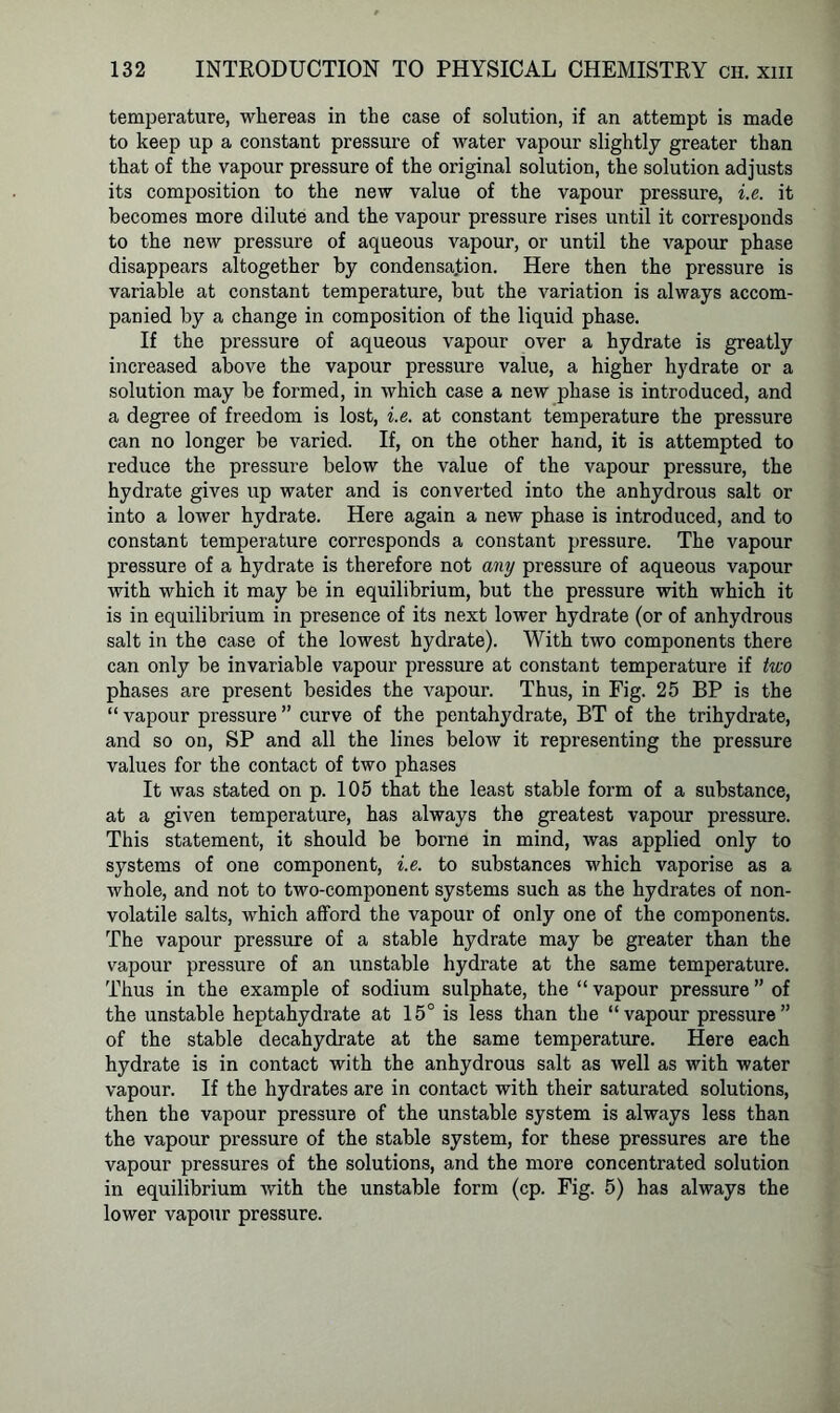 temperature, whereas in the case of solution, if an attempt is made to keep up a constant pressure of water vapour slightly greater than that of the vapour pressure of the original solution, the solution adjusts its composition to the new value of the vapour pressure, i.e. it becomes more dilute and the vapour pressure rises until it corresponds to the new pressure of aqueous vapour, or until the vapour phase disappears altogether by condensation. Here then the pressure is variable at constant temperature, but the variation is always accom- panied by a change in composition of the liquid phase. If the pressure of aqueous vapour over a hydrate is greatly increased above the vapour pressure value, a higher hydrate or a solution may be formed, in which case a new phase is introduced, and a degree of freedom is lost, i.e. at constant temperature the pressure can no longer be varied. If, on the other hand, it is attempted to reduce the pressure below the value of the vapour pressure, the hydrate gives up water and is converted into the anhydrous salt or into a lower hydrate. Here again a new phase is introduced, and to constant temperature corresponds a constant pressure. The vapour pressure of a hydrate is therefore not any pressure of aqueous vapour with which it may be in equilibrium, but the pressure with which it is in equilibrium in presence of its next lower hydrate (or of anhydrous salt in the case of the lowest hydrate). With two components there can only be invariable vapour pressure at constant temperature if two phases are present besides the vapour. Thus, in Fig. 25 BP is the “ vapour pressure ” curve of the pentahydrate, BT of the trihydrate, and so on, SP and all the lines below it representing the pressure values for the contact of two phases It was stated on p. 105 that the least stable form of a substance, at a given temperature, has always the greatest vapour pressure. This statement, it should be borne in mind, was applied only to systems of one component, i.e. to substances which vaporise as a whole, and not to two-component systems such as the hydrates of non- volatile salts, which afford the vapour of only one of the components. The vapour pressure of a stable hydrate may be greater than the vapour pressure of an unstable hydrate at the same temperature. Thus in the example of sodium sulphate, the “vapour pressure” of the unstable heptahydrate at 15° is less than the “vapour pressure” of the stable decahydrate at the same temperature. Here each hydrate is in contact with the anhydrous salt as well as with water vapour. If the hydrates are in contact with their saturated solutions, then the vapour pressure of the unstable system is always less than the vapour pressure of the stable system, for these pressures are the vapour pressures of the solutions, and the more concentrated solution in equilibrium with the unstable form (cp. Fig. 5) has always the lower vapour pressure.