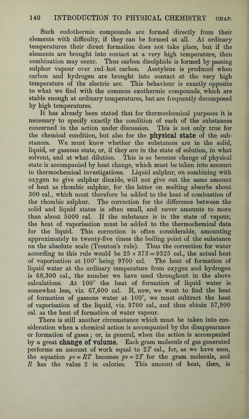 Such endothermic compounds are formed directly from their elements with difficulty, if they can be formed at all. At ordinary temperatures their direct formation does not take place, but if the elements are brought into contact at a very high temperature, then combination may occur. Thus carbon disulphide is formed by passing sulphur vapour over red-hot carbon. Acetylene is produced when carbon and hydrogen are brought into contact at the very high temperature of the electric arc. This behaviour is exactly opposite to what we find with the common exothermic compounds, which are stable enough at ordinary temperatures, but are frequently decomposed by high temperatures. It has already been stated that for thermochemical purposes it is necessary to specify exactly the condition of each of the substances concerned in the action under discussion. This is not only true for the chemical condition, but also for the physical State of the sub- stances. We must know whether the substances are in the solid, liquid, or gaseous state, or, if they are in the state of solution, in what solvent, and at what dilution. This is so because change of physical state is accompanied by heat change, which must be taken into account in thermochemical investigations. Liquid sulphur, on combining with oxygen to give sulphur dioxide, will not give out the same amount of heat as rhombic sulphur, for the latter on melting absorbs about 300 cal., which must therefore be added to the heat of combustion of the rhombic sulphur. The correction for the difference between the solid and liquid states is often small, and never amounts to more than about 5000 cal. If the substance is in the state of vapour, the heat of vaporisation must be added to the thermochemical data for the liquid. This correction is often considerable, amounting approximately to twenty-five times the boiling point of the substance on the absolute scale (Trouton’s rule). Thus the correction for water according to this rule would be 25 x 373 = 9325 cal., the actual heat of vaporisation at 100° being 9700 cal. The heat of formation of liquid water at the ordinary temperature from oxygen and hydrogen is 68,300 cal., the number we have used throughout in the above calculations. At 100° the heat of formation of liquid water is somewhat less, viz. 67,600 cal. If, now, we want to find the heat of formation of gaseous water at 100°, we must subtract the heat of vaporisation of the liquid, viz. 9700 cal., and thus obtain 57,900 cal. as the heat of formation of water vapour. There is still another circumstance which must be taken into con- sideration when a chemical action is accompanied by the disappearance or formation of gases ; or, in general, when the action is accompanied by a great change of volume. Each gram molecule of gas generated performs an amount of work equal to 2 T cal., for, as we have seen, the equation pv = RT becomes pv = 2 T for the gram molecule, and R has the value 2 in calories. This amount of heat, then, is