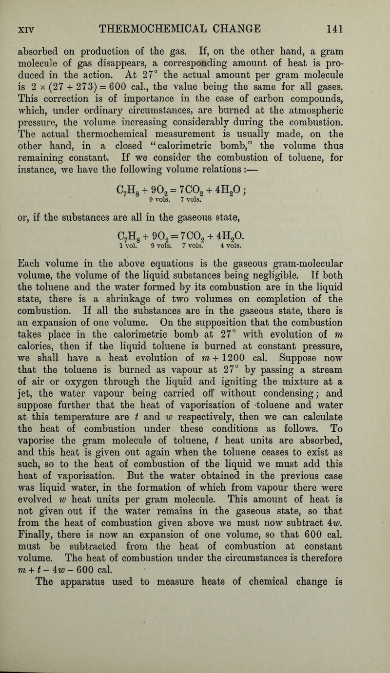 absorbed on production of the gas. If, on the other hand, a gram molecule of gas disappears, a corresponding amount of heat is pro- duced in the action. At 27° the actual amount per gram molecule is 2 x (27 + 273) = 600 cal., the value being the same for all gases. This correction is of importance in the case of carbon compounds, which, under ordinary circumstances, are burned at the atmospheric pressure, the volume increasing considerably during the combustion. The actual thermochemical measurement is usually made, on the other hand, in a closed “calorimetric bomb,” the volume thus remaining constant. If we consider the combustion of toluene, for instance, we have the following volume relations :— C7H8 + 9O2= 7C02 + 4H20 j 9 vols. 7 vols. or, if the substances are all in the gaseous state, C7H8 + 902 = 7 C02 + 4H20. 1 vol. 9 vols. 7 vols. 4 vols. Each volume in the above equations is the gaseous gram-molecular volume, the volume of the liquid substances being negligible. If both the toluene and the water formed by its combustion are in the liquid state, there is a shrinkage of two volumes on completion of the combustion. If all the substances are in the gaseous state, there is an expansion of one volume. On the supposition that the combustion takes place in the calorimetric bomb at 27° with evolution of m calories, then if the liquid toluene is burned at constant pressure, we shall have a heat evolution of m+1200 cal. Suppose now that the toluene is burned as vapour at 27° by passing a stream of air or oxygen through the liquid and igniting the mixture at a jet, the water vapour being carried off without condensing; and suppose further that the heat of vaporisation of toluene and water at this temperature are t and iv respectively, then we can calculate the heat of combustion under these conditions as follows. To vaporise the gram molecule of toluene, t heat units are absorbed, and this heat is given out again when the toluene ceases to exist as such, so to the heat of combustion of the liquid we must add this heat of vaporisation. But the water obtained in the previous case was liquid water, in the formation of which from vapour there were evolved w heat units per gram molecule. This amount of heat is not given out if the water remains in the gaseous state, so that from the heat of combustion given above we must now subtract 4w. Finally, there is now an expansion of one volume, so that 600 cal. must be subtracted from the heat of combustion at constant volume. The heat of combustion under the circumstances is therefore m + t-iw- 600 cal. The apparatus used to measure heats of chemical change is