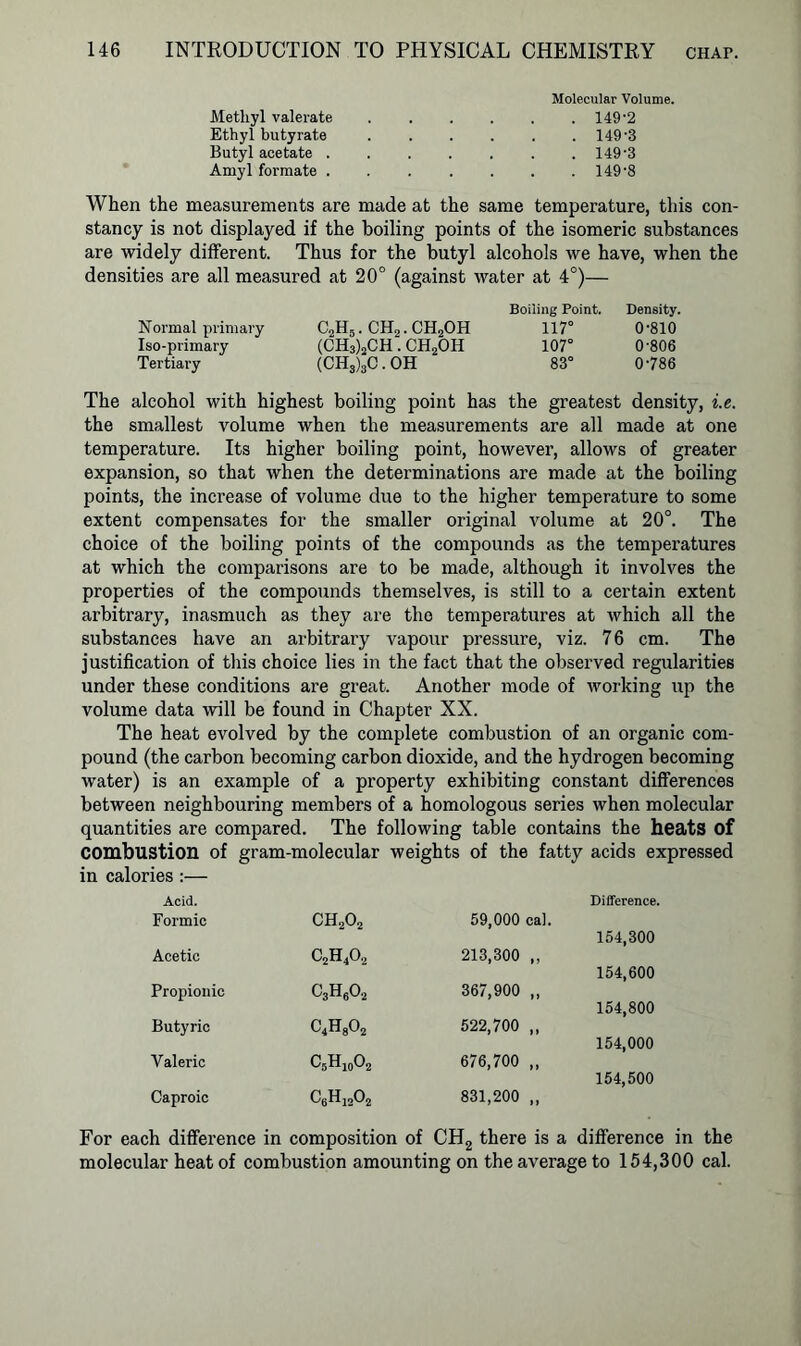 Methyl valerate Ethyl butyrate Butyl acetate . Amyl formate . Molecular Volume. . 149-2 . 149-3 . 149-3 . 149-8 When the measurements are made at the same temperature, this con- stancy is not displayed if the boiling points of the isomeric substances are widely different. Thus for the butyl alcohols we have, when the densities are all measured at 20° (against water at 4°)— Normal primary Iso-primary Tertiary C2H5. ch2.ch2oh (CH3)2CH. CH2OH (CHs)3C . OH Boiling Point. Density. 117° 0-810 107° 0-806 83° 0786 The alcohol with highest boiling point has the greatest density, i.e. the smallest volume when the measurements are all made at one temperature. Its higher boiling point, however, allows of greater expansion, so that when the determinations are made at the boiling points, the increase of volume due to the higher temperature to some extent compensates for the smaller original volume at 20°. The choice of the boiling points of the compounds as the tempei'atures at which the comparisons are to be made, although it involves the properties of the compounds themselves, is still to a certain extent arbitrary, inasmuch as they are the temperatures at which all the substances have an arbitrary vapour pressure, viz. 76 cm. The justification of this choice lies in the fact that the observed regularities under these conditions are great. Another mode of working up the volume data will be found in Chapter XX. The heat evolved by the complete combustion of an organic com- pound (the carbon becoming carbon dioxide, and the hydrogen becoming water) is an example of a property exhibiting constant differences between neighbouring members of a homologous series when molecular quantities are compared. The following table contains the heats of Combustion of gram-molecular weights of the fatty acids expressed in calories :— Acid. Formic ch2o2 59,000 cal. Difference. 154,300 Acetic c2h4o2 213,300 ,, 154,600 Propionic c3h6o2 367,900 „ 154,800 Butyric c4h8o2 522,700 „ 154,000 Valeric C5H10O2 676,700 „ 154,500 Caproic C6Hi202 831,200 ,, For each difference in composition of CH2 there is a difference in the molecular heat of combustion amounting on the average to 154,300 cal.