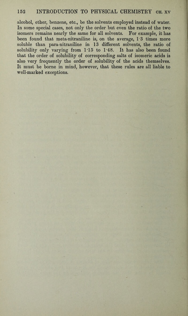 alcohol, ether, benzene, etc., be the solvents employed instead of water. In some special cases, not only the order but even the ratio of the two isomers remains nearly the same for all solvents. For example, it has been found that meta-nitraniline is, on the average, 13 times more soluble than para-nitraniline in 13 different solvents, the ratio of solubility only varying from 1T5 to 148. It has also been found that the order of solubility of corresponding salts of isomeric acids is also very frequently the order of solubility of the acids themselves. It must be borne in mind, however, that these rules are all liable to well-marked exceptions.
