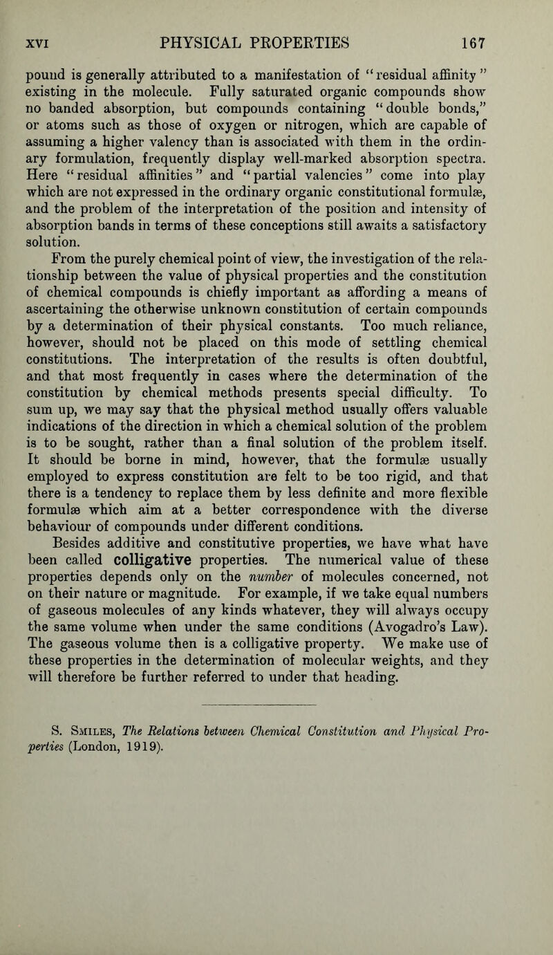 pound is generally attributed to a manifestation of “residual affinity” existing in the molecule. Fully saturated organic compounds show no banded absorption, but compounds containing “ double bonds,” or atoms such as those of oxygen or nitrogen, which are capable of assuming a higher valency than is associated with them in the ordin- ary formulation, frequently display well-marked absorption spectra. Here “residual affinities” and “partial valencies” come into play which are not expressed in the ordinary organic constitutional formulae, and the problem of the interpretation of the position and intensity of absorption bands in terms of these conceptions still awaits a satisfactory solution. From the purely chemical point of view, the investigation of the rela- tionship between the value of physical properties and the constitution of chemical compounds is chiefly important as affording a means of ascertaining the otherwise unknown constitution of certain compounds by a determination of their physical constants. Too much reliance, however, should not be placed on this mode of settling chemical constitutions. The interpretation of the results is often doubtful, and that most frequently in cases where the determination of the constitution by chemical methods presents special difficulty. To sum up, we may say that the physical method usually offers valuable indications of the direction in which a chemical solution of the problem is to be sought, rather than a final solution of the problem itself. It should be borne in mind, however, that the formulae usually employed to express constitution are felt to be too rigid, and that there is a tendency to replace them by less definite and more flexible formulae which aim at a better correspondence with the diverse behaviour of compounds under different conditions. Besides additive and constitutive properties, we have what have been called colligative properties. The numerical value of these properties depends only on the number of molecules concerned, not on their nature or magnitude. For example, if we take equal numbers of gaseous molecules of any kinds whatever, they will always occupy the same volume when under the same conditions (Avogadro’s Law). The gaseous volume then is a colligative property. We make use of these properties in the determination of molecular weights, and they will therefore be further referred to under that heading. S. Smiles, The Relations between Chemical Constitution and Physical Pro- perties (London, 1919).
