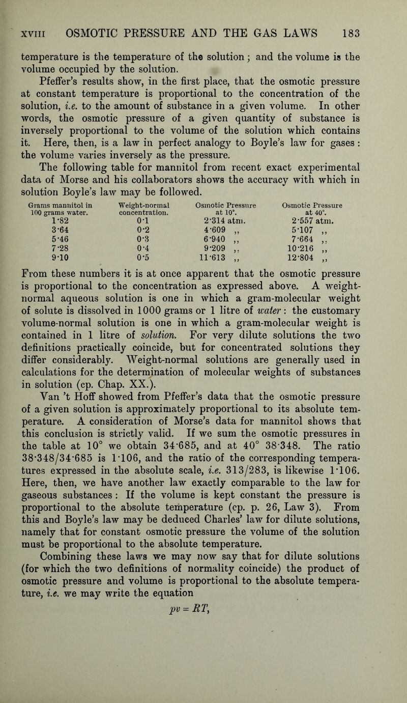 temperature is the temperature of the solution; and the volume is the volume occupied by the solution. Pfeffer’s results show, in the first place, that the osmotic pressure at constant temperature is proportional to the concentration of the solution, i.e. to the amount of substance in a given volume. In other words, the osmotic pressure of a given quantity of substance is inversely proportional to the volume of the solution which contains it. Here, then, is a law in perfect analogy to Boyle’s law for gases : the volume varies inversely as the pressure. The following table for mannitol from recent exact experimental data of Morse and his collaborators shows the accuracy with which in solution Boyle’s law may be followed. Grams mannitol in 100 grams water. 1-82 3-64 5-46 7-28 9-10 Weight-normal concentration. 0-1 0-2 0-3 0-4 05 Osmotic Pressure at 10°. 2’314 atm. 4-609 „ 6-940 ,, 9-209 ,, 11-613 „ Osmotic Pressure at 40°. 2-557 atm. 5-107 ,, 7-664 ,. 10-216 ,, 12-804 ,, From these numbers it is at once apparent that the osmotic pressure is proportional to the concentration as expressed above. A weight- normal aqueous solution is one in which a gram-molecular weight of solute is dissolved in 1000 grams or 1 litre of water: the customary volume-normal solution is one in which a gram-molecular weight is contained in 1 litre of solution. For very dilute solutions the two definitions practically coincide, but for concentrated solutions they differ considerably. Weight-normal solutions are generally used in calculations for the determination of molecular weights of substances in solution (cp. Chap. XX.). Van’t Hoff showed from Pfeffer’s data that the osmotic pressure of a given solution is approximately proportional to its absolute tem- perature. A consideration of Morse’s data for mannitol shows that this conclusion is strictly valid. If we sum the osmotic pressures in the table at 10° we obtain 34-685, and at 40° 38 348. The ratio 38-348/34-685 is 1T06, and the ratio of the corresponding tempera- tures expressed in the absolute scale, i.e. 313/283, is likewise D106. Here, then, we have another law exactly comparable to the law for gaseous substances : If the volume is kept constant the pressure is proportional to the absolute temperature (cp. p. 26, Law 3). From this and Boyle’s law may be deduced Charles’ law for dilute solutions, namely that for constant osmotic pressure the volume of the solution must be proportional to the absolute temperature. Combining these laws we may now say that for dilute solutions (for which the two definitions of normality coincide) the product of osmotic pressure and volume is proportional to the absolute tempera- ture, i.e. we may write the equation pv = RT,