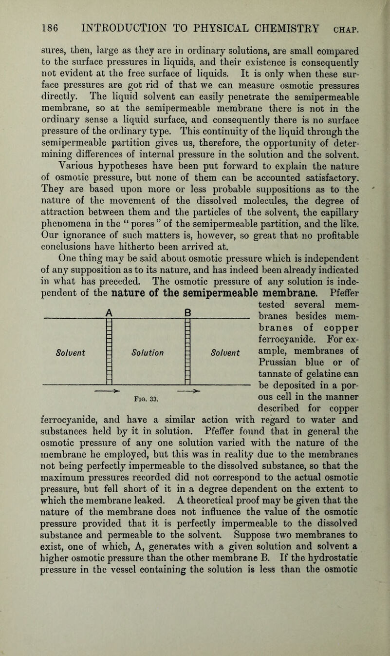 sures, then, large as they are in ordinary solutions, are small compared to the surface pressures in liquids, and their existence is consequently not evident at the free surface of liquids. It is only when these sur- face pressures are got rid of that we can measure osmotic pressures directly. The liquid solvent can easily penetrate the semipermeable membrane, so at the semipermeable membrane there is not in the ordinary sense a liquid surface, and consequently there is no surface pressure of the ordinary type. This continuity of the liquid through the semipermeable partition gives us, therefore, the opportunity of deter- mining differences of internal pressure in the solution and the solvent. Various hypotheses have been put forward to explain the nature of osmotic pressure, but none of them can be accounted satisfactory. They are based upon more or less probable suppositions as to the nature of the movement of the dissolved molecules, the degree of attraction between them and the particles of the solvent, the capillary phenomena in the “ pores ” of the semipermeable partition, and the like. Our ignorance of such matters is, however, so great that no profitable conclusions have hitherto been arrived at. One thing may be said about osmotic pressure which is independent of any supposition as to its nature, and has indeed been already indicated in what has preceded. The osmotic pressure of any solution is inde- pendent of the nature of the semipermeable membrane. Pfeffer tested several mem- A B branes besides mem- branes of copper ferrocyanide. For ex- ample, membranes of Prussian blue or of tannate of gelatine can be deposited in a por- ous cell in the manner described for copper ferrocyanide, and have a similar action with regard to water and substances held by it in solution. Pfeffer found that in general the osmotic pressure of any one solution varied with the nature of the membrane he employed, but this was in reality due to the membranes not being perfectly impermeable to the dissolved substance, so that the maximum pressures recorded did not correspond to the actual osmotic pressure, but fell short of it in a degree dependent on the extent to which the membrane leaked. A theoretical proof may be given that the nature of the membrane does not influence the value of the osmotic pressure provided that it is perfectly impermeable to the dissolved substance and permeable to the solvent. Suppose two membranes to exist, one of which, A, generates with a given solution and solvent a higher osmotic pressure than the other membrane B. If the hydrostatic pressure in the vessel containing the solution is less than the osmotic Solvent Solvent Fig. 33.