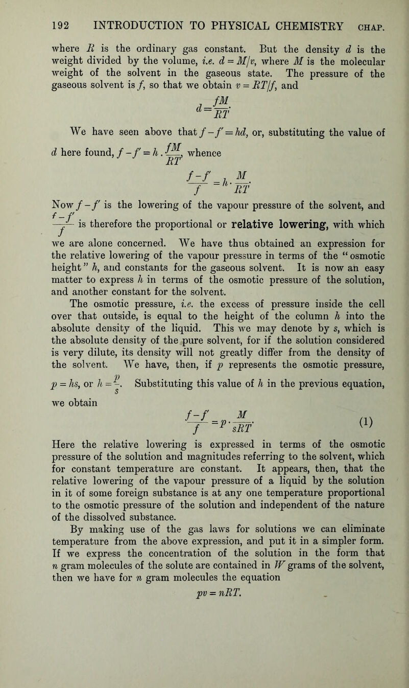 where R is the ordinary gas constant. But the density d is the weight divided by the volume, i.e. d = M/v, where M is the molecular weight of the solvent in the gaseous state. The pressure of the gaseous solvent is/, so that we obtain v = RT/f, and fM d = RT We have seen above that / -f = hd, or, substituting the value of d here found, / -/' = h. whence RT f_zf f = li- RT Now f-f is the lowering of the vapour pressure of the solvent, and f-f —j— is therefore the proportional or relative lowering, with which we are alone concerned. We have thus obtained an expression for the relative lowering of the vapour pressure in terms of the “ osmotic height ” h, and constants for the gaseous solvent. It is now an easy matter to express h in terms of the osmotic pressure of the solution, and another constant for the solvent. The osmotic pressure, i.e. the excess of pressure inside the cell over that outside, is equal to the height of the column h into the absolute density of the liquid. This we may denote by s, which is the absolute density of the pure solvent, for if the solution considered is very dilute, its density will not greatly differ from the density of the solvent. We have, then, if p represents the osmotic pressure, V p = hs, or h = -. Substituting this value of h in the previous equation, we obtain f-f f (1) Here the relative lowering is expressed in terms of the osmotic pressure of the solution and magnitudes referring to the solvent, which for constant temperature are constant. It appears, then, that the relative lowering of the vapour pressure of a liquid by the solution in it of some foreign substance is at any one temperature proportional to the osmotic pressure of the solution and independent of the nature of the dissolved substance. By making use of the gas laws for solutions we can eliminate temperature from the above expression, and put it in a simpler form. If we express the concentration of the solution in the form that n gram molecules of the solute are contained in IVgrams of the solvent, then we have for n gram molecules the equation