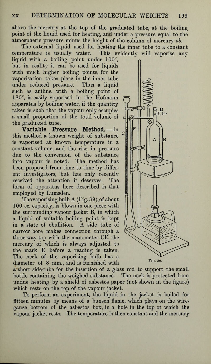 above the mercury at the top of the graduated tube, at the boiling point of the liquid used for heating, and under a pressure equal to the atmospheric pressure minus the height of the column of mercury ab. The external liquid used for heating the inner tube to a constant temperature is usually water. This evidently will vaporise any liquid with a boiling point under 100°, but in reality it can be used for liquids with much higher boiling points, for the vaporisation takes place in the inner tube under reduced pressure. Thus a liquid such as aniline, with a boiling point of 180°, is easily vaporised in the Hofmann apparatus by boiling water, if the quantity taken is such that the vapour only occupies a small proportion of the total volume of the graduated tube. Variable Pressure Method.—In this method a known weight of substance is vaporised at known temperature in a constant volume, and the rise in pressure due to the conversion of the substance into vapour is noted. The method has been proposed from time to time by differ- ent investigators, but has only recently received the attention it deserves. The form of apparatus here described is that employed by Lumsden. The vaporising bulb A (Fig. 3 9), of about 100 cc. capacity, is blown in one piece with the surrounding vapour jacket B, in which a liquid of suitable boiling point is kept in a state of ebullition. A side tube of narrow bore makes connection through a three-way tap with the manometer CE, the mercury of which is always adjusted to the mark E before a reading is taken. The neck of the vaporising bulb has a diameter of 8 mm., and is furnished with a short side-tube for the insertion of a glass rod to support the small bottle containing the weighed substance. The neck is protected from undue heating by a shield of asbestos paper (not shown in the figure) which rests on the top of the vapour jacket. To perform an experiment, the liquid in the jacket is boiled for fifteen minutes by means of a bunsen flame, which plays on the wire- gauze bottom of the asbestos box, in a hole in the top of which the vapour jacket rests. The temperature is then constant and the mercury