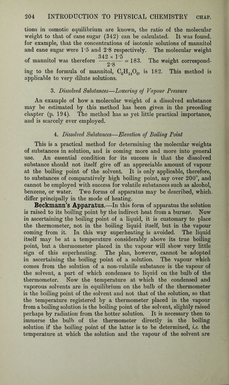 tions in osmotic equilibrium are known, the ratio of the molecular weight to that of cane sugar (342) can be calculated. It was found, for example, that the concentrations of isotonic solutions of mannitol and cane sugar were 1‘5 and 2-8 respectively. The molecular weight 342 x 1'5 of mannitol was therefore ——— = 183. The weight correspond- 2'o ing to the formula of mannitol, CcH1406, is 182. This method is applicable to very dilute solutions. 3. Dissolved Substances—Lowering oj Vapour Pressure An example of how a molecular weight of a dissolved substance may be estimated by this method has been given in the preceding chapter (p. 194). The method has as yet little practical importance, and is scarcely ever employed. 4. Dissolved Substances—Elevation of Boiling Point This is a practical method for determining the molecular weights of substances in solution, and is coming more and more into general use. An essential condition for its success is that the dissolved substance should not itself give off an appreciable amount of vapour at the boiling point of the solvent. It is only applicable, therefore, to substances of comparatively high boiling point, say over 200°, and cannot be employed with success for volatile substances such as alcohol, benzene, or water. Two forms of apparatus may be described, which, differ principally in the mode of heating. Beckmann’s Apparatus.—In this form of apparatus the solution is raised to its boiling point by the indirect heat from a burner. Now in ascertaining the boiling point of a liquid, it is customary to place the thermometer, not in the boiling liquid itself, but in the vapour coming from it. In this way superheating is avoided. The liquid itself may be at a temperature considerably above its true boiling point, but a thermometer placed in the vapour will show very little sign of this superheating. The plan, however, cannot be adopted in ascertaining the boiling point of a solution. The vapour which comes from the solution of a non-volatile substance is the vapour of the solvent, a part of which condenses to liquid on the bulb of the thermometer. Now the temperature at which the condensed and vaporous solvents are in equilibrium on the bulb of the thermometer is the boiling point of the solvent and not that of the solution, so that the temperature registered by a thermometer placed in the vapour from a boiling solution is the boiling point of the solvent, slightly raised perhaps by radiation from the hotter solution. It is necessary then to immerse the bulb of the thermometer directly in the boiling solution if the boiling point of the latter is to be determined, i.e. the temperature at which the solution and the vapour of the solvent are